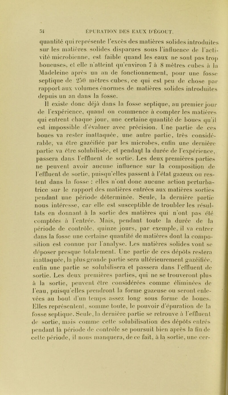 i: 1*1 l’.ATiON i)i:s i:aux d'écoi.t. ni quaulilé f|ui i-o|»r(‘senlc l’excôs des malières solides inlrodidles sur les matières solides dis[taruos sous l’inlluence de l'acli- vité mici-ol)ieuiie. esl faible (juand les eaux ue sont i>as trop boueuses, cl ell<* n'alleint ([u’environ 7 à <S mèires eubes à la Madeleine a|)i‘ès uu au de fondiouneuK'id, pour une fosse septique de '250 mètres cubes, ce qui est peu de chose j)ar l’appoj’t aux \olumes ('‘normes de malières solides introduites dc})uis un an dans la fosse. 11 existe donc déjà dans la fosse septique, au premici‘jour de rcxpériencc, (piand on commence à com|)ter les mati(‘i'es qui entrent chaque jour, mu; certaine quantité de boues qu'il est impossible d’(‘valuer avec j)récision. l'ne partie de ces boues va rester iualla(|uéc, une autre jiartic, très considé- rable, va être gazéitiéc par les microl)cs. enlin une deniière partie va être solul)ilisée, et pendant la durée de l’expérience, passera dans rcflluent de sortie. Les deux premières parties ne peuvent avoir aucune iniluence sur la composition de l’efOucnt de sortie, puisqu’elles passent à l’état g-azeux ou i‘cs- lent dans la foss(* : elles n’ont donc aucune action perturba- trice sur le rapport des matières entrées aux matières sorties pendant une période déterminée. Seule, la dernière partie nous intéresse, cai‘ elb* est susceptible de troubler les résul- tats en donnant à la sortie des matières qui n’ont pas été comptées à l’cntré(‘. Mais, pendant toute* la dui‘ée de la période de contrùb*. <[uiiize Jours, par exemple, il va entr(*r dans la fosse une C(*rlaine quantité de malières dont la conqeo- silion est connue par l'analyse. Les matières solides vont s(* d('‘|)Oser presqiu* totalement. Une partie de ces dépôts restera inattaquée, la plusgiamde partie sera ultérieurement gazéiliée. enlin une partie se solubilisera et passera dans l’efllucnt de sortie. Les deux prendères parties, qui ne se trouveront plus à la sortie, peuveut être considérées comme éliminé(*s de l’eau, puisqu’elles prendront la forme g-az(*use ou scroul eide- vées au bout d’un l(*nq)s assez long sous fonue de boues, billes représentent, somme loidc, le pouvoir d’(*puration d(* la fosse septique*. Seude*, la d(*rinèi‘c partie se retrouve à reftlm*!!! (I<* sortie, mais comme c(*ll(* solubilisation des dépôts entrés pc'udanl là période (b* contndc se |)oursuit bi(*n après la lin de celle; périoele, il nous mampiera, de;e*e fait, à la sortie, une cei-