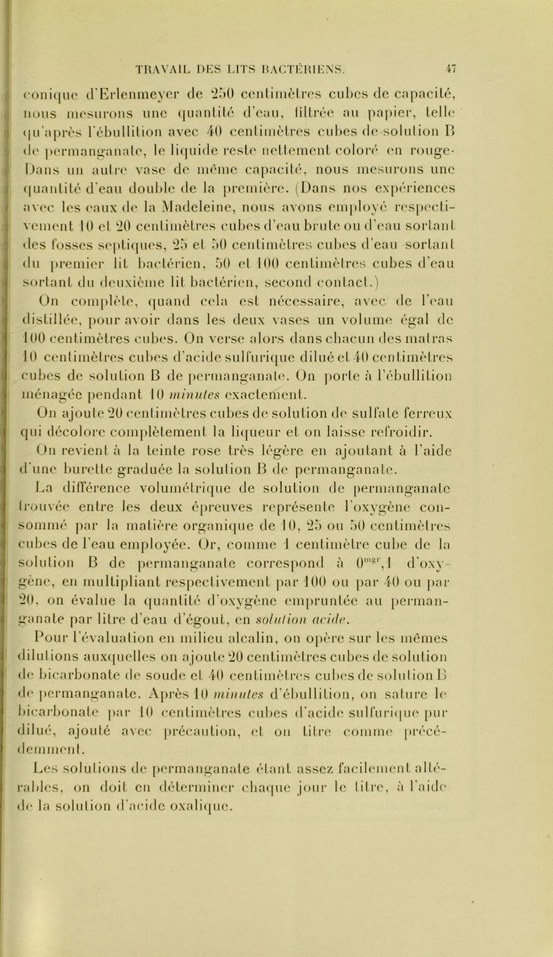 TRAVAIL DES l.ITS 15AGTE1UENS. ■il roni([ue (rErlennieycr de ‘iÀO cenliincln's cubes de capacité, nous incsurous uuc (|uanlitc d’eau, lULiVa' au pa|)ier, telle <|u'aj)rès rébulliliou avec 40 cenliuiètres cubes de solution B de perniano-auale, le liquide reste nettement color(' en rouge- Dans un autiv vase de même capacité, nous mesurons une ([uaiitité d'eau double de la première. (Dans nos exp<’‘rienccs avec les eaux de la Madeleine, nous avons employé res[)ecli- vement 10 et tlO centimètres culies d’eau brute ou d’eau sortani des fosses septicpies, ‘25 et 50 ceidimètrcs cubes d’eau sortant du premier lit bactérien, 50 et 100 centimèires cubes d’eau sortant du deuxième lit bactérien, second contact.) Ou complète, (juand cela est nécessaire, avec de l’eau distillée, pour avoir dans les deux ^ascs un volume égal de 100 centimètres cubes. On verse alors dans chacun des mal ras 10 centimètres cubes d’acitle sulfurique dilué et 40 centimètres cubes de solution B de pcrmanganalt'. On ])orte à l’ébullition ménagée pendant 10 inimiles exactement. On ajoute 20 centimètres cubes de solution de sulfate ferreux qui décolore complètement la licjueur et on laisse refroidir. On revient à la teinte rose très légère en ajoutant à l’aide d'une burette graduée la solution B de permanganate. La différence volumétrique de solution de permanganate trouvée entre les deux é[)reuves représente l'oxygène con- sommé par la matière organique de 10, 25 ou 50 centimètres cubes de l'eau employée. Or, comme 1 centimètre cube de la solution B de permanganate correspond à 0'”', 1 d'oxy- gène, en multipliant respectivement par 100 ou par 40 ou par 20, on évalue la ([uantité d’oxygène em[)runtéc au perman- ganate f)ar litre d’eau d’égout, en soltdion acide. Pour l’évaluation en milieu alcalin, on opère sur les mêmes dilutions aux([uelles on ajouter 20 centimètres cubes de solution de bicarbonate de soude et 40 centimètres cubes de solut ion B de permanganate. A[>rès 10 minutes d’ébullition, on salure le bicaj’bonate par 10 cenlimèti’cs cubes d’acide sulfuriipie pur dilué, ajouté a\cc précaution, (d on titre comme précé- demment. Les solutions de [)ermanganate étant assez facilement alté- i-ables, on doit en déterminer cba(pie jour le litre, à l’aide de la solution d’acide oxali([uc.