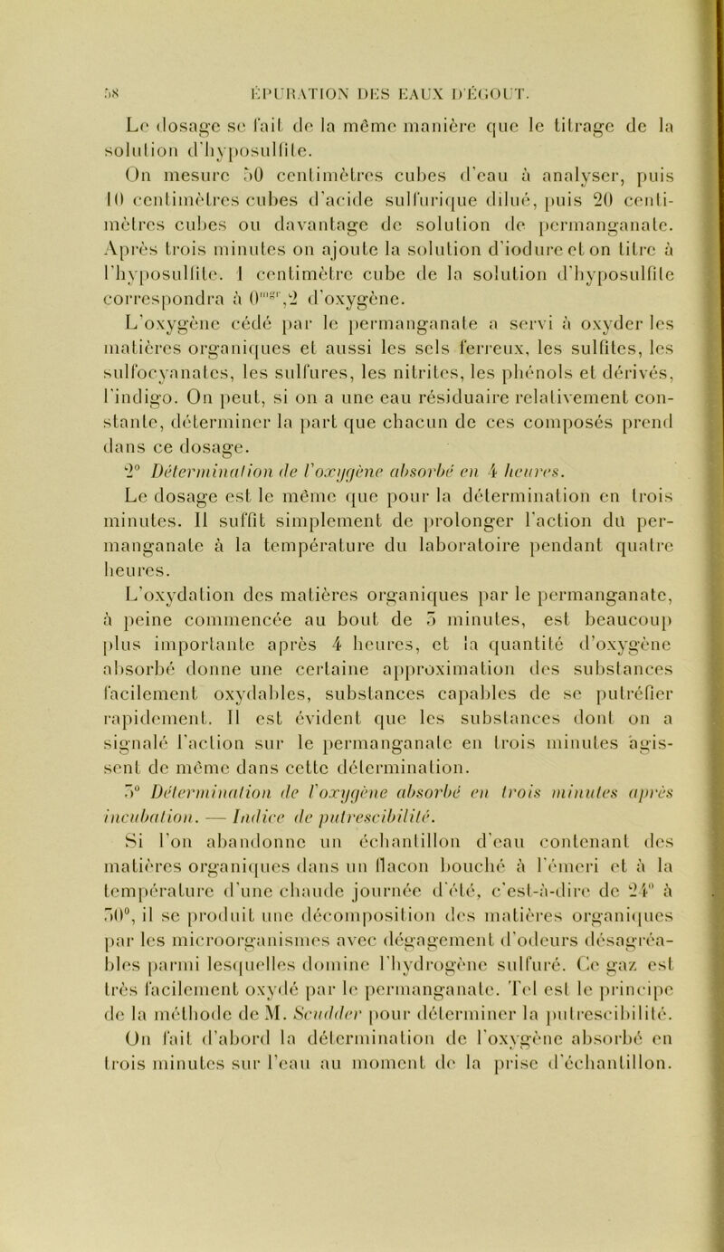 i;i>UI!ATIOi\ l)i:s EAUX DECUUT. :)X L(‘ (losao-c se l'ail de la même manière que le tilrage de la solidion d'hyposullile. On mesure àO cenlimèLres cuhes d'eau à analyser, puis 10 eeidimèlres cubes d'acide suiriiricjue ddué, [)uis 20 cenli- mèlres cubes ou davantage de solution de permanganate. Après trois minutes on ajoute la solution d'iodureeton titre à rby[»osullite. 1 centimètre cube de la solution d'byposultite correspondra à 0'”'',2 d'oxygène. L'oxygène cédé j)ar le pennanganate a servi à oxyder les matières organiques et aussi les sels feri'cux, les sulfites, les sulfocyanatcs, les sulfures, les nitrites, les phénols et dérivés, l'indigo. On peut, si on a une eau résiduaire relativement con- stante, déterminer la jiart que chacun de ces composés prend dans ce dosage. 2 Déterminai ion de l'oxygène ahsorhé en 4 heures. Le dosage est le même que pour la détermination en trois minutes. Il suffit simplement de ])rolonger l'action du per- manganate à la température du laboratoire pendant quatre heures. L’oxydation des matières organiques par le permanganate, à peine commencée au bout de ô minutes, est beaucoup plus importante après 4 heures, et la quantité d’oxygène absorbé donne une certaine approximation tles substances facilement oxydables, substances capables de se putréfier rapidement. Tl est évident que les substances dont on a signalé l’action sur le permanganate en trois minutes agis- sent de même dans cette détermination. Détermination de l'oxygène absorbé en trois minutes après incutxilion. — Didier de pulreseibililé. Si l’on abandonne un échantillon d’eau contenant des matières organi(pics dans nu llacon bouché à l'émeiâ et à la température d'une chaude journée d'été, c’est-à-dir(‘ de 24''’ à .iO®, il se produit une décomposition d('s matières organi(pies par les microorganismes avec dégagement d'otleurs désagréa- bles |)armi lcs(pielles domine l’hydrogène sulfuré. Ce ga/. est très facilement oxydé par b' permanganate. Tel esl le principe de la méthode dcM. Scudder pour déterminer la pulreseibililé. Un fait d’abord la déicrmination de l’oxygène absorbé en ti-ois minutes sur l’eau au moment d(‘ la prise d'échantillon.