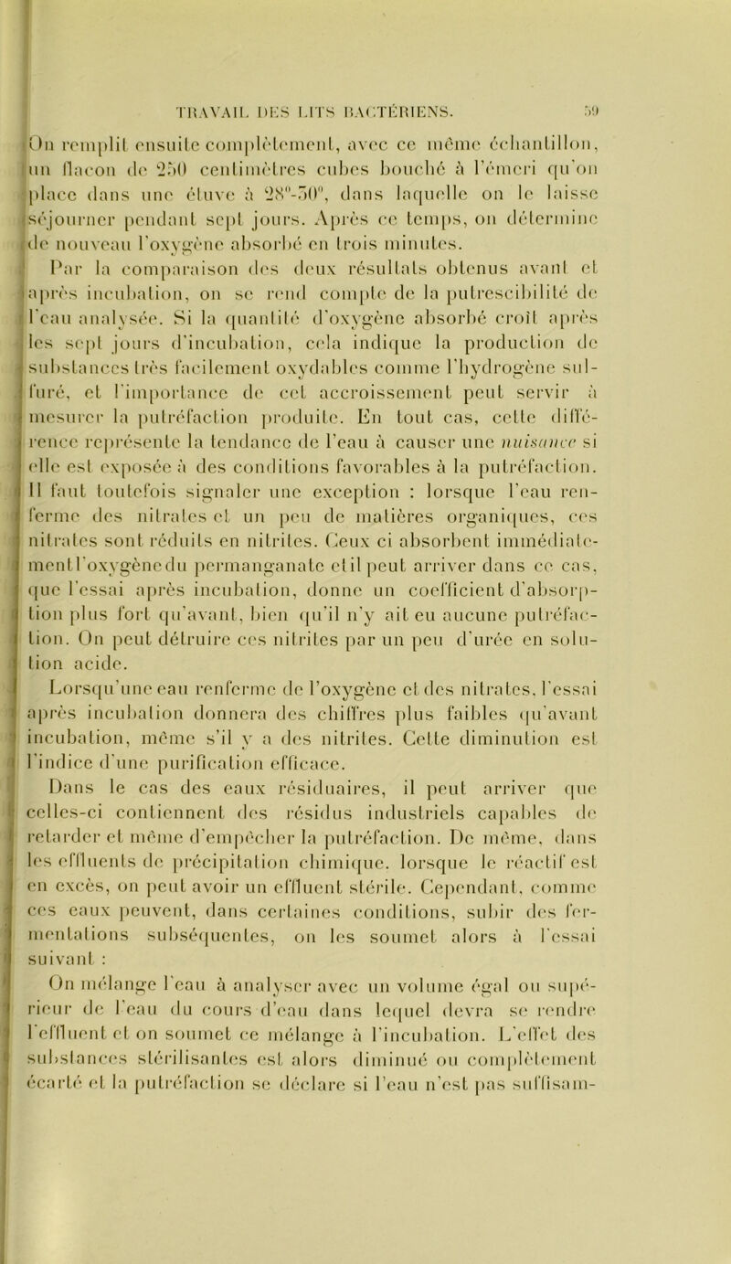 THAVAIl. l)i;S MTS 1!A('.THIUHNS. .VI sî.)u roinplil oiisuile C()in[)l(‘l(Miicnl, avec cc mémo cclianlilloii, Um llaooii (lo '^àO ceiilimôlrcs ciihos bouché é l’émcri c[u'oii <placc dans une éluve à dans laquelle on le laisse Iséjounici’ [)CiidauL scjil jours. A[U'ès ce lcm[is, ou détermine {de nouveau l'oxy^'ène absorbé en (rois minutes. .* Par ta com[)araisou d(‘s di'ux résultats obtenus avani et ■ a|>rès incubation, ou se r(Mid Cüm[»te de la putrescibilité de I beau analysée. Si la quantilé d'oxygène absorbé croît apiès les sept jours d’incubation, c('la indique la production de ■ substances très facilement oxydables comme l'iiydrogène sul- furé, et l'importance de cet accroissement peut servir à mesurer la putréfaction j)roduile. En tout cas, cette diffé- ; reucc repi'ésentc la tendance de l’eau à causer une nuisance si elle est exposée à des conditions favorables à la putréfaction. 11 faut toutefois signaler une exception : lorsque l'eau ren- ferme des nitrates et un peu de matières organirpies, c<‘s nitrates sont réduits en nitrites. Ceux ci absorbent immédiale- I mentl'oxygènedu penuanganate ctilpeut ariâver dans ce cas, <pie l’essai après incubation, donne un coefficient d’absorp- tion plus fort qu’avant, bien (ju'il n’y ait eu aucune putréfac- I tion. On peut détruire ces nilrites par un peu d’urée en solu- tion acide. Lors([u’unc eau renferme de l’oxygène et des nitrates, l’essai après incubation donnera des chilfres plus faibles (pi'avant incubation, même s’il y a des nitrites. Cette diminution est l’indice d'nne purification efficace. Dans le cas des eaux résiduaires, il })cut arriver rpie celles-ci conlicnnent des résidus industriels capables de retarder et même d’empècber la putréfaction. De même, dans les efiluents de précipitation cbimi({uc. lorsque le rc'actifest en excès, on j)cut avoir un eflluent stéiâle. Ceperndant, cf>mme c(‘s eaux j)euvent, dans certaines conditions, subir (b's fer- mentations subséfjucntes, on b‘S soumet alors à l’(‘ssai suivant : On mélange 1 eau à analyser avec un volume égal ou supé- rieur de 1 eau du cours d’eau dans lc(picl devra s(‘ rendi‘(' 1 eflluent et on soumet ce mélange à l’incubalion. E elfct des subslanc(‘s stérilisantes (‘st alors diminué ou complètement écarté la [)utréfaction se déclare si l’eau n’est |>as suflisam-