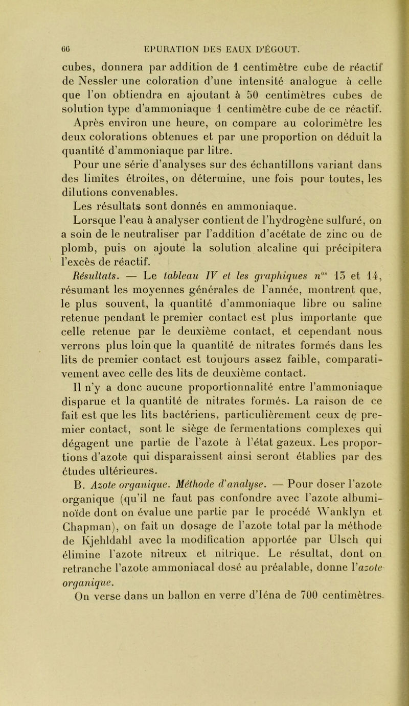 cubes, donnera par addition de 1 centimètre cube de réactif de Nessler une coloration d’une intensité analogue ù celle que l’on obtiendra en ajoutant à 50 centimètres cubes de solution type d’ammoniaque 1 centimètre cube de ce réactif. Après environ une heure, on compare au colorimètre les deux colorations obtenues et par une proportion on déduit la quantité d’ammoniaque par litre. Pour une série d’analyses sur des échantillons variant dans des limites étroites, on détermine, une fois pour toutes, les dilutions convenables. Les résultats sont donnés en ammoniaque. Lorsque l’eau à analyser contient de l’hydrogène sulfuré, on a soin de le neutraliser par l’addition d’acétate de zinc ou de plomb, puis on ajoute la solution alcaline qui précipitera l’excès de réactif. Résultats. — Le tableau IV et les graphiques 15 et 14, résumant les moyennes générales de l’année, montrent que, le plus souvent, la quantité d’ammoniaque libre ou saline retenue pendant le premier contact est plus importante que celle retenue par le deuxième contact, et cependant nous verrons plus loin que la quantité de nitrates formés dans les lits de premier contact est toujours assez faible, comparati- vement avec celle des lits de deuxième contact. Il n’y a donc aucune proportionnalité entre l’ammoniaque disparue et la quantité de nitrates formés. La raison de ce fait est que les lits bactériens, particulièrement ceux de pre- mier contact, sont le siège de fermentations complexes qui dégagent une partie de l’azote à l’état gazeux. Les propor- tions d’azote qui disparaissent ainsi seront établies par des études ultérieures. B. Azote organique. Méthode d'analyse. — Pour doser l’azote organique (qu’il ne faut pas confondre avec l’azote albumi- noïde dont on évalue une partie par le procédé ^^'anklyn et Chapman), on fait un dosage de l’azote total par la méthode de Kjebldahl avec la modification apportée par Ulscli qui élimine l’azote nitreux et nitrique. Le résultat, dont on retranche l’azote ammoniacal dosé au préalable, donne Vazote organique. On verse dans un ballon en verre d’iéna de 700 centimètres.