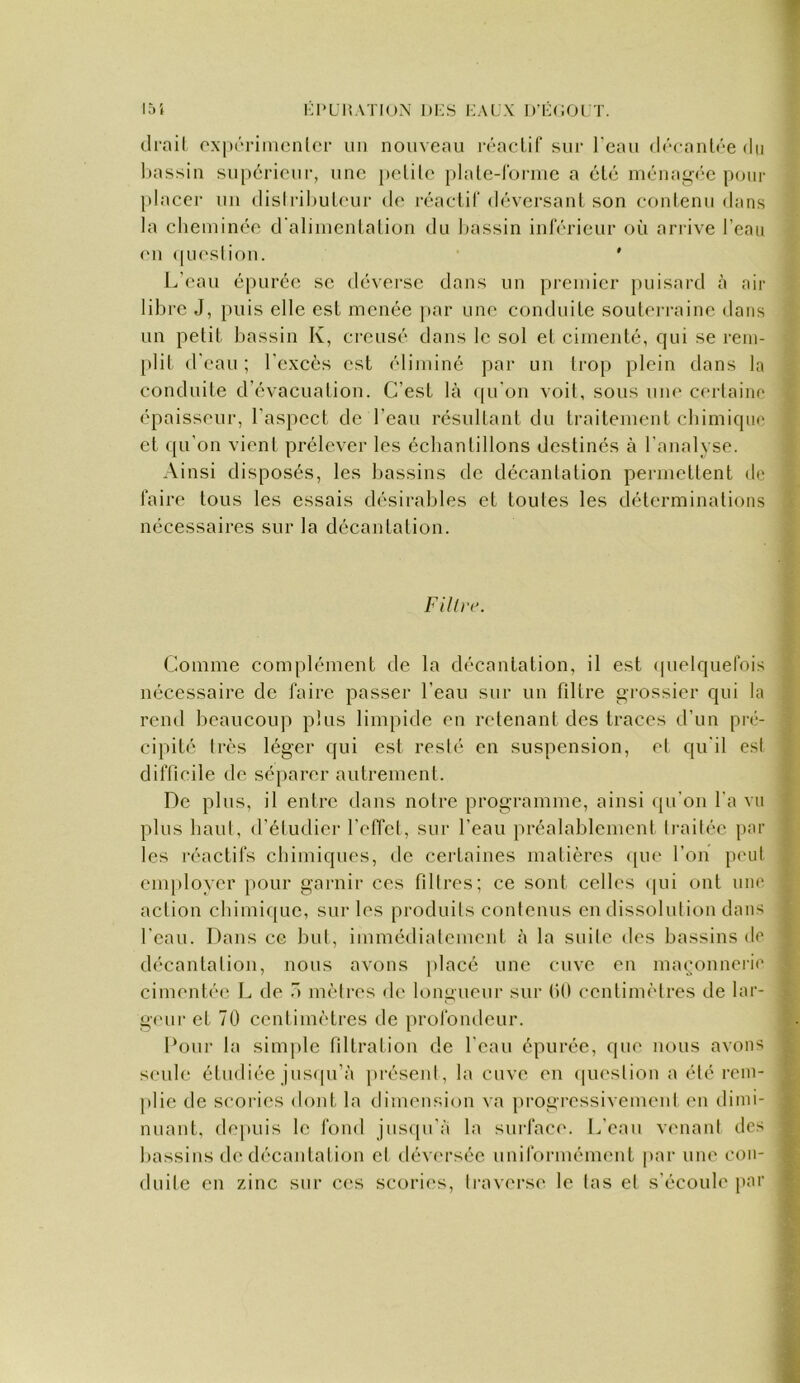 151 KI'LHATIUN l)i:s KALX D’I-AIOI T. l)assin supcrioiii-, une [)clile plnte-rormc a élé ménagV'c p(uir jtlaccr un dlslrihuleur do réaclil' déversanl son contenu dans la cheminée d'aliincnlalion du hassin inlerieur où arrive l’eau (‘Il (piesliou. ' L'eau épurée se déverse dans un premier puisard à air libre J, jiuis elle est menée par une conduile souterraine dans un petit bassin K, ei-cusé dans le sol et cimenté, qui se rem- plit d'eau ; l'excès est éliminé par un ti‘op plein dans la conduite d'évacuation. C’est là (|u'on voit, sous um* certaine 4 épaisseur, l'aspect de l’eau résultant du traitement ebimique et qu’on vient prélever les échantillons destinés à l’analyse. Ainsi disposés, les liassins de décantation permettent de ; faire tous les essais désirables et toutes les déterminations \ nécessaires sur la décantation. Comme complément de la décantation, il est <pielquefois nécessaire de faire passer l’eau sur un filtre grossier qui la rend beaucoup plus limpide en retenant des traces d’un pré- cipité très léger qui est resié en suspension, el qu'il esl difficile de séparer autrement. De plus, il entre dans notre programme, ainsi qu'on l'a vu plus baul, d'étudier l'effet, sur l'eau préalablement Irailée par les réactifs chimiques, de certaines matières <[ue l’on peut employer pour garnir ces filtres ; ce sont celles (pii ont luu' action cbimi([ue, sur les produits contenus en dissolution dans l'eau. Dans ce but, immédialement à la suile des bassins de décantation, nous avons placé une cuve en maimnneib' cimentée L de 0 mètres de longueur sur fiO centimètres de lar- g(‘ur et 70 centimètres de profondeur. Pour la simple filtration de l'eau épurée, que nous avons seule étudiée jus([u’à présent, la cuve en (piestion a été rem- plie de scoiâes dont la dimension va progressivement en dimi- nuant, de[)uis le fond jusipi'à la surfaci'. L'eau venant des bassins de décantation et déversée uniformément par une con- duite en zinc sur C(*s scorii's, travei‘s(‘ le las et s'écoule par Fillrc.