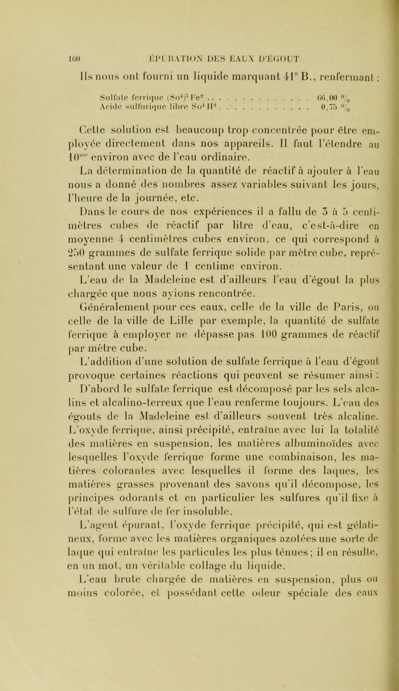 ll>0 Kl*l liATlON l)i:s EAUX D’EfiOL'T Ils nous ojil fourni un li(|uiclc marquant 41 B., renfermanl : SiiH'nlo fei i i<iiu' (So'*)'’l-’e- Acido siill'mEiiic lil)i'(; So'*ll- 0,7.-)  „ (letle solution est beaucoup trop conc-entrée pour être em- ployée directement dans nos appareils. 11 faut l’étendre au 1(1^ environ avec de l’eau ordinaire. La détermination de la quantité de réactif à ajouter à l’eau nous a donné des nombres assez variables suivant les jours, l'heure de la journée, etc. Dans le cours de nos expériences il a fallu de 5 à b cenli- mètres cubes de réactif par litre d’eau, c’est-à-dire en moyenne 1 centimètres cubes environ, ce qui correspond à 2Ù0 grammes de sulfate ferrique solide par mètre cube, repré- sentant une valeur de 1 centime environ. L’eau de la Madeleine est d’ailleurs l’eau d’égout la plus chargée que nous avions rencontrée. Généralement pour ces eaux, celle de la ville de Paj-is, ou celle de la ville de Lille par exemple, la quantité de sulfate ferrique à employer ne dépasse pas 100 grammes de réactif par mètre cube. L’addition d’une solution de sulfate ferrique à l’eau d’égout provoque certaines réactions qui peuvent se résumer ainsi : D’abord le sulfate ferrique est décomposé par les sels alca- lins et alcalino-tei'reux ([ue l’eau renferme toujours. L’eau des éo’outs de la Madeleine est d’ailleurs souvent très alcaline. O L'oxyde ferrique, ainsi i)récipité, entraîne avec lui la totalité des matières en suspension, les matières albuminoïdes avec lesquelles l’oxyde ferri(jue forme une combinaison, les ma- tières colorantes avec les([uellcs il forme des la([ues, les matières grasses provenant des savons ([u’il décompose, les principes odorants et en particulier les sulfures (pi'il fixe à l’i'tat «le sulfure de fer insoluble. L’agent épurant, l’oxyde ferri«[ue précipité, «pu est gélati- neux, forme avec les matières organiques azotées une sorte de la«[ue qui entraîne les particules les plus ténues; il en résulte, en un mot, un véritable collage du li«pude. L’eau brute chargée de matières eu sus[)ension, plus ou moins colorée, et [«ossédaut cette odeur spéciale des eaux