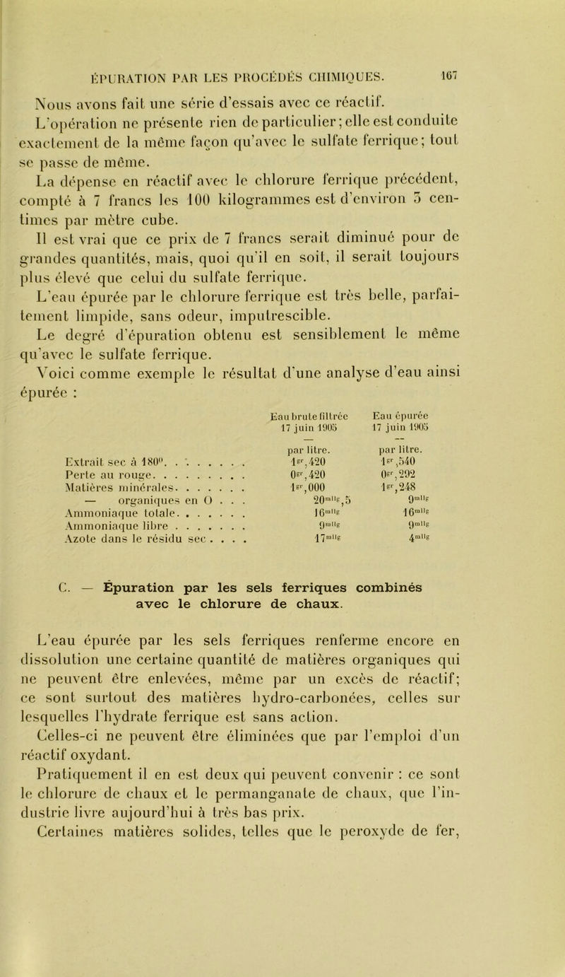 Nous avons fait une série d’essais avec ce rcaclif. L’opération ne présente rien de particulier; elle est conduite exaclenient de la même façon qu’avec le sulfate ferrique; tout se passe de meme. La dépense en réactif avec le chlorure ferri(iue j)récédcnt, compté à 7 francs les 100 kilogrammes est d’environ 5 cen- times par mètre cube. Il est vrai que ce prix de 7 francs serait diminué pour de gi'andes quantités, mais, quoi qu'il en soit, il serait toujours plus élevé que celui du sulfate ferrique. L’eau épurée par le chlorure ferrique est très belle, parfai- tement limpide, sans odeur, imputrescible. Le degré d épuration obtenu est sensiblement le même qu’avec le sulfate ferrique. Voici comme exemple le résultat d’une analyse d’eau ainsi épurée : Eau brute filtrée Eau épurée 17 juin 19ÜD 17 juin 1905 par litre. par litre. Extrait sec à 18Ü. 420 P'-,540 Perte au rou£;e 0e'',420 OB'-, 292 Matières minérales lE-'jOOO P'-, 248 — organiques en ü . . Qmllp Ammoniaque totale 1 O'uUs Ammoniaque libre f|rallg (Jmlls Azote dans le résidu sec . . . /J’Jnillg 4mUg C. — Épuration par les sels ferriques combinés avec le chlorure de chaux. L’eau épurée par les sels ferriques renferme encore en dissolution une certaine quantité de matières organiques qui ne peuvent être enlevées, même par un excès de réactif; ce sont surtout des matières hydro-carbonées, celles sur lesquelles l’hydrate ferrique est sans action. Celles-ci ne peuvent être éliminées que par l’omjiloi d’un réactif oxydant. Pratiquement il en est deux qui peuvent convenir : ce sont le chlorure de chaux et le permanganate de chaux, que l’in- dustrie livre aujourd’hui à très bas prix. Certaines matières solides, telles que le peroxyde de fer.