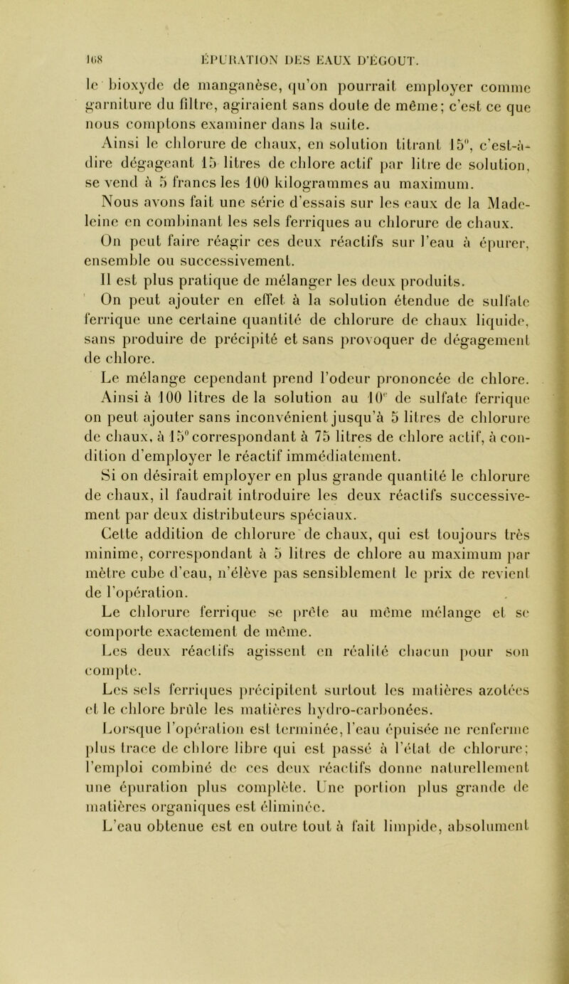 le bioxyde de manganèse, (|u’on pourrait employer comme garniture du filtre, agiraient sans doute de même; c’est ce que nous comptons examiner dans la suite. Ainsi le chlorure de chaux, en solution titrant 15, c’est-à- dire dégageant 15 litres de chlore actif par litre de solution, se vend à 5 francs les 100 kilogrammes au maximum. Nous avons fait une série d’essais sur les eaux de la Made- leine en combinant les sels ferriques au chlorure de chaux. On peut faire réagir ces deux réactifs sur l’eau à épurer, ensemble ou successivement. 11 est plus pratique de mélanger les deux produits. On peut ajouter en effet à la solution étendue de sulfate ferrique une certaine quantité de chlorure de chaux liquide, sans produire de précipité et sans provoquer de dégagement de chlore. Le mélange cependant prend l’odeur pi-ononcée de chlore. Ainsi à 100 litres de la solution au 10 de sulfate ferrique on peut ajouter sans inconvénient jusqu’à 5 litres de chlorure de chaux, à 15 correspondant à 75 litres de chlore actif, à con- dition d’employer le réactif immédiatement. Si on désirait employer en plus grande quantité le chlorure de chaux, il faudrait introduire les deux réactifs successive- ment par deux distributeurs spéciaux. Cette addition de chlorure de chaux, qui est toujours très minime, correspondant à 5 litres de chlore au maximum par mètre cube d’eau, n’élève pas sensiblement le prix de revient de l’opération. Le chlorure ferrique se [irèle au même mélange et se comporte exactement de meme. Les deux réactifs agissent en réalilé chacun [)our son compte. Les sels ferriques précipitent surtout les malières azotées (‘t le chlore bride les matières hydro-carbonées. Imrsque l’opération est terminée, l’eau épuisée ne renferme plus Irace de chlore libre qui est passé à l’état de chlorure; l’emi^loi combiné de ces deux l'éactifs donne naturellement une épuration plus complète. Une porlion plus grande de matières organiques est éliminée. L’eau obtenue est en outre tout à fait limpide, absolument