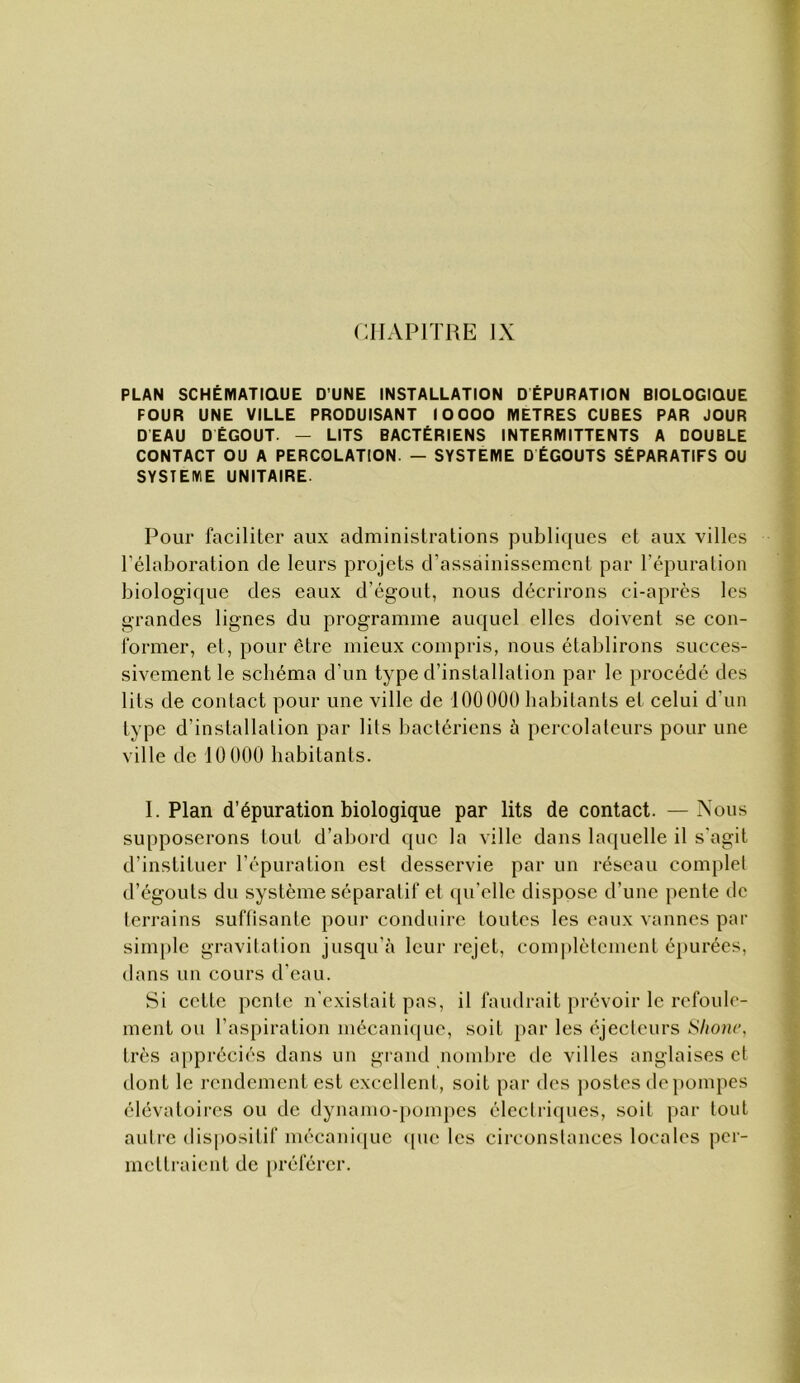 CHAPITRE IX PLAN SCHÉMATIQUE D’UNE INSTALLATION DÉPURATION BIOLOGIQUE FOUR UNE VILLE PRODUISANT 10 000 METRES CUBES PAR JOUR DEAU DÉGOÛT. — LITS BACTÉRIENS INTERMITTENTS A DOUBLE CONTACT OU A PERCOLATION. — SYSTEME D ÉGOUTS SÉPARATIFS OU SYSTEME UNITAIRE. Pour faciliter aux administrations publiques et aux villes l’élaboration de leurs projets d’assainissement par l’épuralion biologique des eaux d’égout, nous décrirons ci-après les grandes lignes du programme auquel elles doivent se con- former, et, pour être mieux compris, nous établirons succes- sivement le schéma d’un type d’installation par le ])rocédé des lits de contact pour une ville de 100000 habitants et celui d’un type d’installation par lits bactériens à percolateurs pour une ville de 10 000 habitants. I. Plan d’épuration biologique par lits de contact. —Xous supposerons tout d’abord que la ville dans laquelle il s’agit d’instituer l’épuration est desservie par un réseau complet d’égouts du système séparatif et qu’elle dispose d’une pente de terrains suflisante pour conduire toutes les eaux vannes par simple gravitation jusqu’à leur rejet, complètement épurées, dans un cours d’eau. Si cette pente n'existait pas, il faudrait pi'évoir le refoule- ment ou l’aspiration mécani(|ue, soit par les éjectcurs Shonc, très a})préciés dans un grand nombre de villes anglaises et dont le rendement est excellent, soit par des ])Ostes de pompes élévatoires ou de dynamo-pompes électimjues, soit par tout autre dispositif mécani([ue <pie les circonstances locales per- mcllraient de préférer.