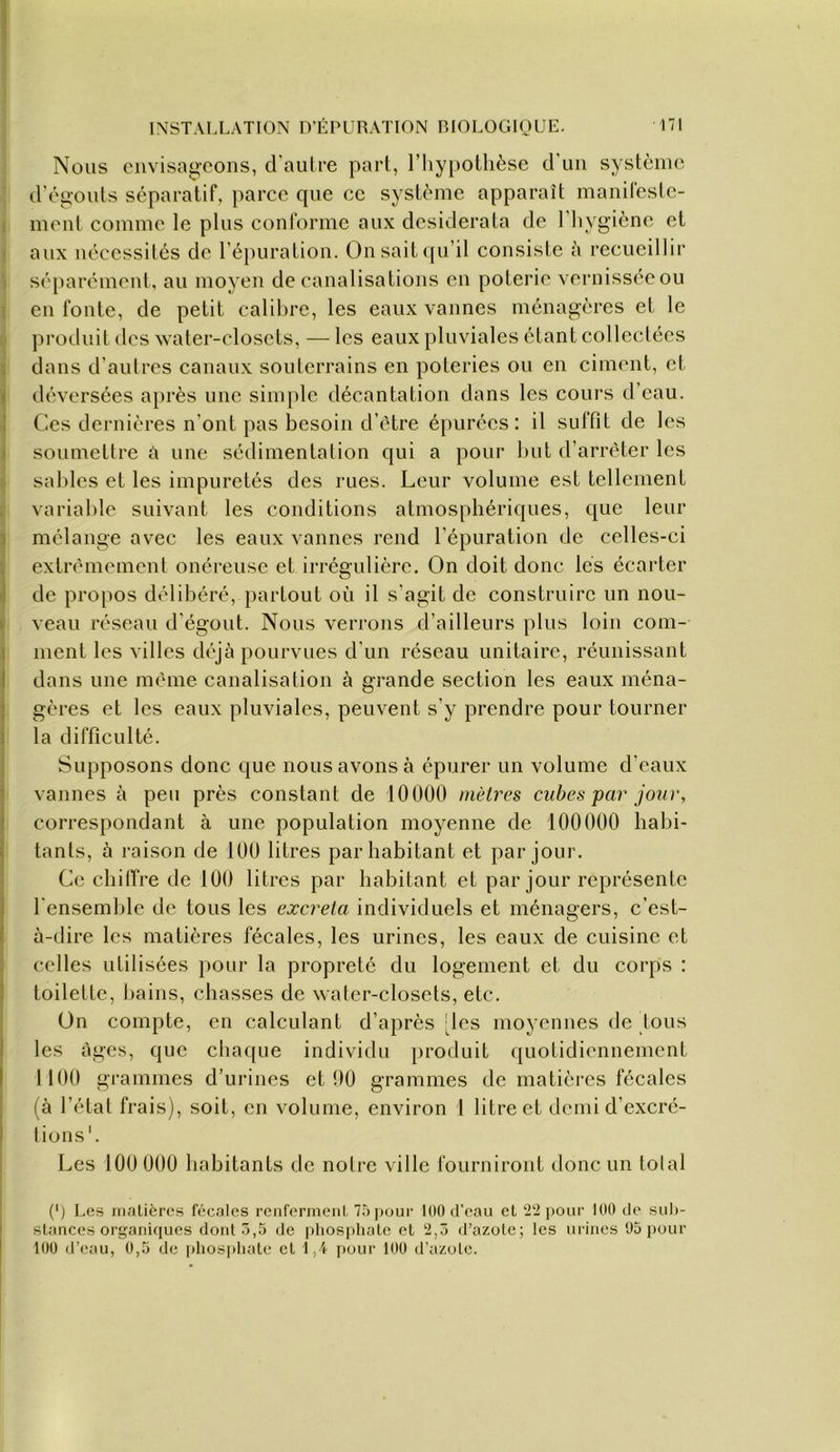 171 INSTALLATION D’ÉPURATION RIOLOGIOUE. Nous envisageons, d'aulre part, l’Iiypollièsc d’un système d’ég-onts séparatif, parce que ce système apparaît manifeste- 1 ment comme le plus conforme aux desiderata de l’hygiène et I aux nécessités de l’épuration. Onsait([u’il consiste à recueillir i séparément, au moyen de canalisations en poterie vernissée ou ! en fonte, de petit calibre, les eaux vannes ménagères et le produit des water-closets, — les eaux pluviales étant collectées 1 dans d’autres canaux soulcrrains en poteries ou en ciment, et i déversées après une sinijile décantation dans les cours d’eau. 1 Ces dernières n’ont pas besoin d’ètre épurées: il suffit de les j soumettre £i une sédimentation qui a pour but d’arrêter les » sables et les impuretés des rues. Leur volume est tellement variable suivant les conditions atmosphériques, que leur } mélange avec les eaux vannes rend l’épuration de celles-ci S extrêmement onéreuse et irrégulière. On doit donc les écarter I de propos délibéré, partout où il s’agit de construire un nou- I veau réseau d’égout. Nous verrons d’ailleurs plus loin com- i ment les villes déjà pourvues d’un réseau unitaire, réunissant dans une même canalisation à grande section les eaux ména- gères et les eaux pluviales, peuvent s’y prendre pour tourner la difficulté. Supposons donc que nous avons à épurer un volume d’eaux vannes à peu près constant de 10000 mètres cubes par jour, correspondant à une population moyenne de 100000 habi- tants, à raison de 100 litres par habitant et par jour. Ce chilTre de 100 litres par habitant et par jour représente l’ensemble de tous les excrela individuels et ménagers, c’est- à-dire les matières fécales, les urines, les eaux de cuisine et celles utilisées pour la propreté du logement et du corps : toilette, bains, chasses de water-closets, etc. On compte, en calculant d’après 'les moyennes de fous les âges, que chaque individu produit quotidiennement 1100 grammes d’urines et 00 grammes de matièi’es fécales (à l’état frais), soit, en volume, environ 1 litre et demi d’excré- tions'. Les 100 000 habitants de notre ville fourniront donc un tolal I (') Les inalièrcs fécales renfcrmeiil. 7àpour 100 d'eau et ‘i'i pour 100 de suh- slances organiques dont.3,5 de phos[)hale et ‘2,5 d’azote; les urines 95 pour