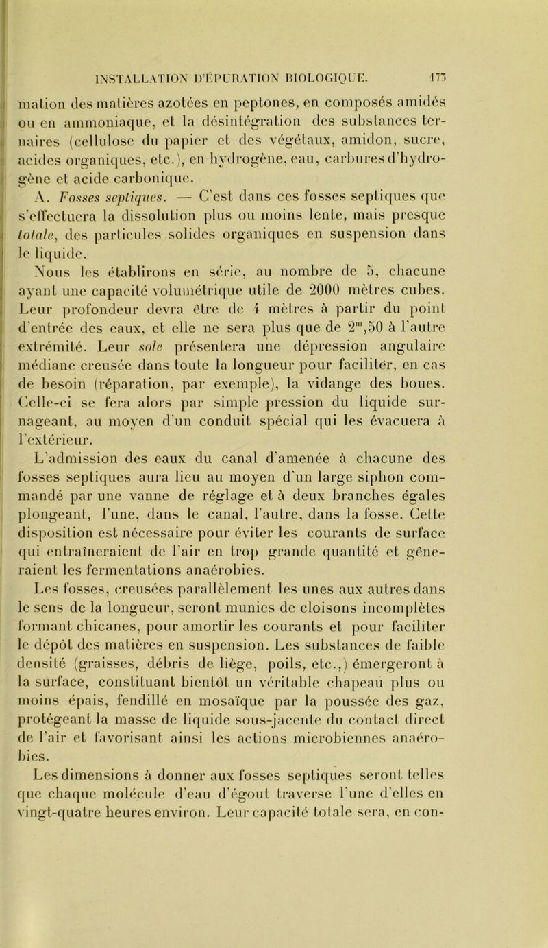 I malion des malièrcs azotées en pepLones, en composés amidés I on en ammoniaque, et la désintégration des subslanccs ter- i: naires (ccllnlosc du pa[)ier et des végélaiix, amidon, sucre, ■ acides organiques, etc.), en liydrogène, eau, carburesd’hydro- i gène et acide carbonique. A. Fosses septiques. — C’est dans ces fosses septiques que i' s'elfectuera la dissolution plus ou moins lente, mais presque ( totale, des particules solides organiques en suspension dans I le liquide. ■ Nous les établirons en séi’ic, au nombre de b, chacune J ayant une capacité volumélrique utile de TÎOOO mètres cul)cs. k Leur profondeur devra être de i mètres à partir du point : d'entrée des eaux, et elle ne sera plus que de 2’,50 à l’autre ! extrémité. Leur sole présentera une dépression angulaire I médiane creusée dans toute la longueur pour faciliter, en cas I de besoin (réparation, par exemple), la vidange des boues. I Celle-ci se fera alors par simple pression du liquide sur- ! nageant, au moyen d’un conduit spécial qui les évacuera à ' l’extérieur. L’admission des eaux du canal d'amenée à chacune des fosses septiques aura lieu au moyen d’un large siphon com- mandé par une vanne de réglage et à deux branches égales plongeant, l’une, dans le canal, l’autre, dans la fosse. Cette disposition est nécessaire pour éviter les courants de surface qui entraîneraient de l’air en trop grande quantité et gêne- raient les fermentations anaérobies. Les fosses, creusées parallèlement les unes aux autres dans le sens de la longueur, seront munies de cloisons incomplètes formant chicanes, pour amortir les courants et pour faciliter le dépôt des matières en suspension. Les substances de faible densité (graisses, débris de liège, poils, etc.,) émergeront à la surface, constituant bientôt un véritable chapeau plus ou moins épais, fendillé en mosaïque par la poussée des gaz, protégeant la masse de liquide sous-jacente du contact direct de l’air et favorisant ainsi les actions microbiennes anaéro- bies. Les dimensions à donner aux fosses septiques seront telles que chaque molécule d’eau d’égout traverse l’une d’elles en vingt-quatre heures envii-on. Leur capacité totale sera, en cou-