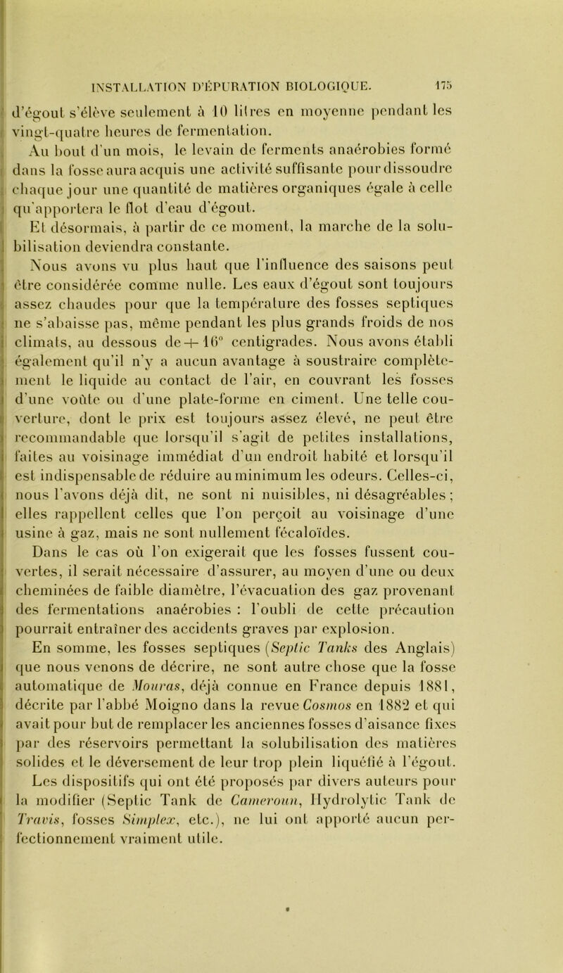 « I INSTALLATION IVHPURATION BIOLOGIOUE. 175 ■' d’égoul s’élève seulement à 10 liires en moyenne pendant les f vingt-quatre heures de fermentation. ^ Au bout d’un mois, le levain de ferments anaérobies formé t dans la fosse aura acquis une activité suffisante pour dissoudre I chaque jour une quantité de matières organiques égale à celle j qu'apportera le flot d’eau d’égout. ! El désormais, à partir do ce moment, la marche de la solu- Ibilisation deviendra constante. Nous avons vu plus haut que l’influence des saisons peul 1 être considérée comme nulle. Les eaux d’égout sont toujours assez chaudes pour que la température des fosses septiques ne s’abaisse pas, même pendant les plus grands froids de nos climats, au dessous deH-16'’ centigrades. Nous avons établi également qu’il n’y a aucun avantage à soustraire complète- ment le liquide au contact de l’air, en couvrant les fosses d’une voûte ou d’une plate-forme en ciment. Une telle cou- verture, dont le prix est toujours assez élevé, ne peut être recommandable que lorsqu’il s’agit de petites installations, faites au voisinage immédiat d’un endroit habité et lorsqu’il ■ est indispensable de réduire auminimumles odeurs. Celles-ci, I nous l’avons déjà dit, ne sont ni nuisibles, ni désagréables ; i elles rappellent celles que l’on perçoit au voisinage d’une ! usine à gaz, mais ne sont nullement fécaloïdes. Dans le cas où l’on exigerait que les fosses fussent cou- vertes, il serait nécessaire d’assurer, au moyen d’une ou deux cheminées de faible diamètre, l’évacuation des gaz provenant des fermentations anaérobies : l’oubli tle cette précaution pourrait entraîner des accidents graves par explosion. En somme, les fosses septiques [Septic Tanks des Anglais) que nous venons de décrire, ne sont autre chose que la fosse automatique de Monras, déjà connue en Erance depuis 1881, décrite par l’abbé Moigno dans la revue Cosums en 188'2 et qui avait pour but de remplacer les anciennes fosses d’aisance fixes j)ar des réservoirs permettant la solubilisation des matières solides et le déversement de leur trop plein liquéfié à l’égout. Les dispositifs qui ont été pro})osés par divers auteurs pour la modifier (Septic Tank de Camoroun^ Ilydiolytic Tank de Travis, fosses Simplex, etc.), ne lui ont apporté aucun per- fectionnement vraiment utile.