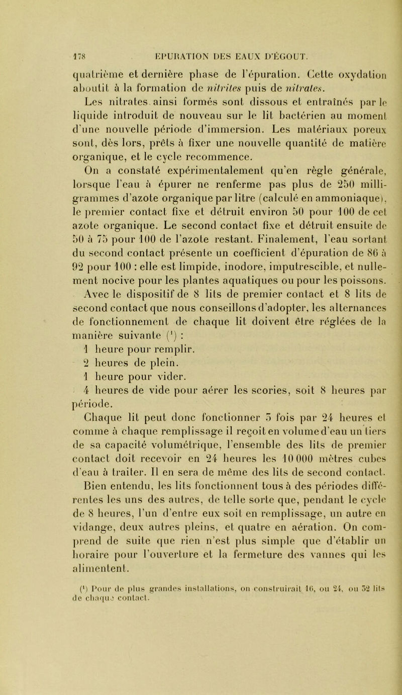 (juali’ièine et dernière phase de l’épuration. Cette oxydation aboutit ù la formation de nil viles puis de ni traies. Les nitrates ainsi formés sont dissous et entraînés ]>ar le liquide introduit de nouveau sur le lit bactérien au moment d'une nouvelle période d’immersion. Les matériaux poreux sont, dès lors, prêts à fixer une nouvelle quantité de matière organique, et le cycle recommence. On a constaté expérimentalement qu’en règle générale, lorsque l’eau à épurer ne renferme pas plus de 250 milli- grammes d’azote organique par litre (calculé en ammoniaque), le premier contact fixe et détruit environ 50 pour 100 de cel azote organique. Le second contact fixe et détruit ensuite do 50 à 75 pour 100 de l’azote restant. Finalement, l'eau sortant du second contact présente un coefficient d’épuration de 80 à 92 pour 100 : elle est limpide, inodore, imputrescible, et nulle- ment nocive pour les plantes aquatiques ou pour les poissons. Avec le dispositif de 8 lits de premier contact et 8 lits de second contact que nous conseillons d'adopter, les alternances de fonctionnement de chaque lit doivent être réglées de la manière suivante (') : 1 heure pour remplir. 2 heures de plein. 1 heure pour vider. 4 heures de vide pour aérer les scories, soit 8 heures par période. Chaque lit peut donc fonctionner 5 fois par 24 heures et comme à chaque remplissage il reçoit en volumed'eau un tiers de sa capacité volumétrique, l’ensemble des lits de premier contact doit recevoir en 24 heures les 10 000 mètres cubes d'eau à traiter. Il en sera de même des lits de second contact. Bien entendu, les lits fonctionnent tous à des périodes dilTé- rentes les uns des autres, de telle soi’te que, pendant le cych' de 8 heures, l’un d’entre eux soit en remplissage, un autre en vidange, deux autres pleins, et quatre en aération. On com- prend de suite <|ue rien n’est plus simple que d’établir un horaire pour l’ouverture et la fermeture des vannes qui les alimentent. (') Pour (l(‘ plus fji-aïuh'S iiistallalioiis, on con.strnirail 10. ou 21, ou 52 liG (le cliaquj conlacl.