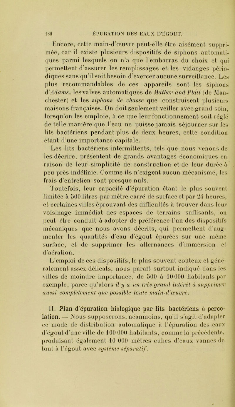 Encore, cclLo main-d’œuvre j)Ciil-elle être ai.sément suj)})ri- mée, car il oxisLc plusieurs disposilifs de siphons auloniali- (pics parmi lesquels on n’a que l’emharras du choix cl qui permettent d’assurer les remplissages et les vidanges j)ério- diques sans qu’il soit besoin d’exercer aucune surveillance. Les plus recommandables de ces appareils sont les si[>hons d'Adams, les valves automatiques de Mathcr and Plall fdc Man- chester) et les siplanis de chasse que construisent plusieurs maisons françaises. On doit seulement veiller avec grand soin, loi’squ’on les em[)loie, à ce que leur fonctionnement soit réglé de telle manière que l’eau ne puisse jamais séjourner sur les lits bactériens pendant plus de deux heures, cette condition étant d’une importance ca[)itale. Les lits bactériens intermittents, tels que nous venons de les décrire, présentent de grands avantages économiques en raison de leur simplicité de construction et de leur durée à peu près indéfinie. Comme ils n’exigent aucun mécanisme, les frais d’entretien sont presque nuis. Toutefois, leur capacité d’épuration étant le plus souvent limitée à 500 litres par mètre carre de surface et par heures, et certaines villes éprouvant des difficultés à trouver dans leur voisinage immédiat des es[)aces de terrains suffisants, on peut être conduit à ado})ter de préférence l’un des dispositifs mécaniques que nous avons décrits, qui permettent d'aug- menter les quantités d’eau d’égout é[)urées sur une même surface, et de supprimer les alternances d’immersion cl d’aération. L’emploi de ces dispositifs, le })lus souvent coûteux et géné- ralement assez délicats, nous parait surtout indiqué dans h's villes de moindre importance, de 500 à 10000 habitants par exem[)lc, parce ipi’alors il y a un très yrand inlérel à stifyirimec aussi complèlement yue possible loule main-d'amvre. 11. Plan d épuration biologique par lits bactériens à perco- lation.— Nous supposerons, néanmoins, ([u'il s’agit d'ada|iler ce mode de distrihulion automati([ue à l’épuration des ('aux d’c'gout d’une ville de 100 000 hahilanis, comme la précédenl(', produisant égah'uient 10 000 mètres cubes d’eaux vaniu's (h' loLit à l’égout avec système séparatif.