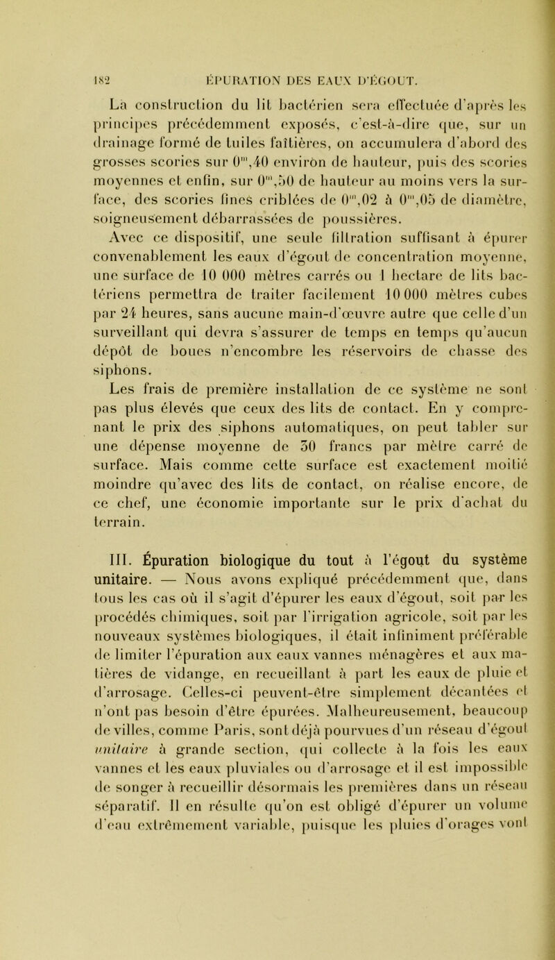 La construclion du liL baclârien sora elTecliire d’apivs les princij»os précédemment exposés, c’esl-à-dirc (pie, sur un drainage i'ormé de tuiles faîtières, on accumulera d’abord des grosses scories sur 0',40 environ de hauteur, puis des scories moyennes et enfin, sur 0',r)0 de hauteur au moins vers la sur- face, des scories lines criblées de tU^O^ è 0',0a de diamètre, soigneusement débarrassées de poussières. Avec ce dispositif, une seule lillration suffisant à épurer convenablement les eaux d’égout de concentration moyenne, une surface de 10 000 mèlres carrés ou 1 hectare de lits bac- tériens permettra de traiter facilement 10 000 mèlres cubes par heures, sans aucune main-d’œuvre autre que celle d’un surveillant qui devra s’assurer de temps en temps qu’aucun dépôt de boucs n’encombre les réservoirs de chasse des siphons. Les frais de première installation de ce système ne sont pas plus élevés que ceux des lits de contact. En y compre- nant le prix des siphons automatiques, on peut tabler sur une dépense moyenne de 50 francs par mètre carré de surface. Mais comme cette surface est exactement moitié moindre qu’avec des lits de contact, on réalise encore, de ce chef, une économie importante sur le prix d'achat du terrain. III. Épuration biologique du tout à l’égout du système unitaire. — Nous avons expliqué précédemment (pie, dans tous les cas où il s’agit d’épurer les eaux d’égout, soit par les procédés chimiques, soit par l’irrigation agricole, soit par les nouveaux systèmes biologiques, il était infiniment préférable de limiter l’épuration aux eaux vannes ménagères et aux ma- tières de vidange, en reeueillant à part les eaux de pluie et d’arrosage. Celles-ci peuvent-ètre simplement décantées et n’ont pas besoin d’être épurées. Malheureusement, beaucoup de villes, comme Paris, sont déjà pourvues d’un réseau d’égoul iniilaire à grande section, (pii collecte à la fois les eaux vannes et les eaux pluviales ou d’arrosage et il est impossible de songer à recueillir désormais les premières dans un réseau séparatif. 11 en résulte (pi’on est obligé d’épurer un volume d'eau extrêmement variable, puis(pie les pluies d'orages vont