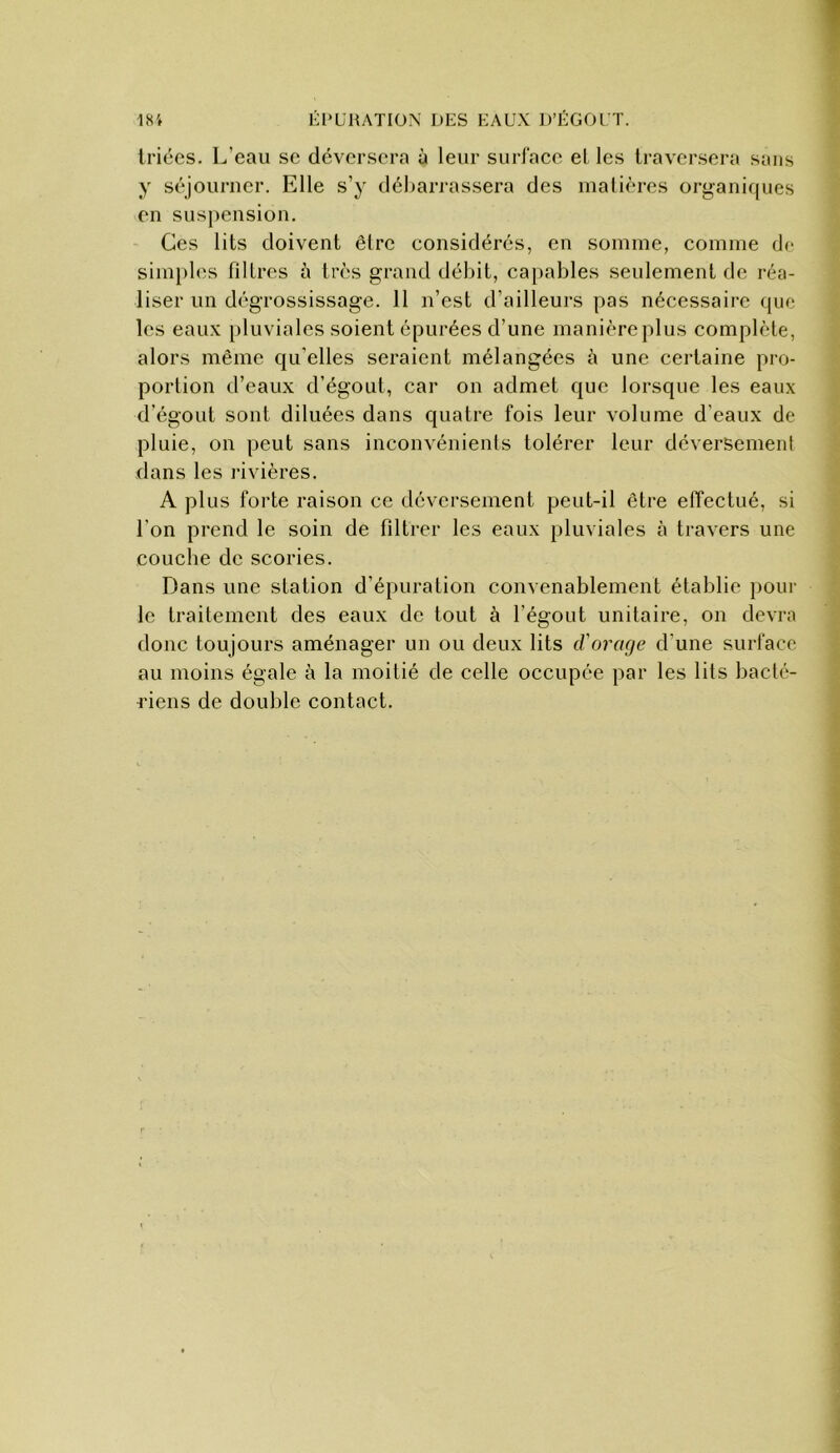 triées. L’eau se déversera à leur surface el les traversera sans y séjourner. Elle s’y débarrassera des matières organiques en suspension. Ces lits doivent être considérés, en somme, comme de simples filtres à très grand débit, capables seulement de réa- liser un dégrossissage. 11 n’est d’ailleurs pas nécessaire que les eaux pluviales soient épurées d’une manière plus complète, alors même qu’elles seraient mélangées à une certaine pro- portion d’eaux d’égout, car on admet que lorsque les eaux d’égout sont diluées dans quatre fois leur volume d’eaux de pluie, on peut sans inconvénients tolérer leur déversement dans les rivières. A plus forte raison ce déversement peut-il être effectué, si l’on prend le soin de fdtrer les eaux pluviales à travers une couche de scories. Dans une station d’épuration convenablement établie pour le traitement des eaux de tout à l’égout unitaire, on devra donc toujours aménager un ou deux lits d'ormje d’une surface au moins égale à la moitié de celle occupée par les lits bacté- riens de double contact.