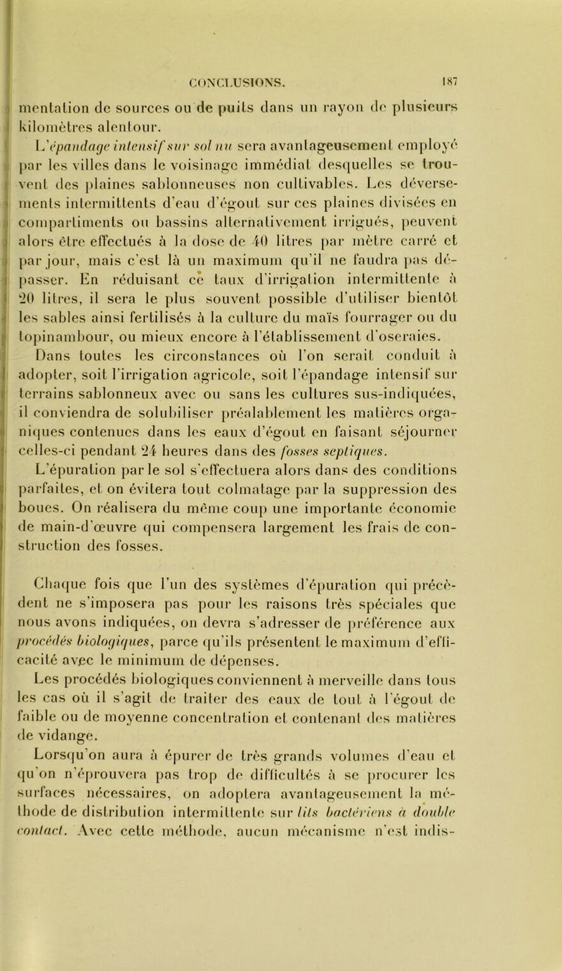 ) nicntalion de sources ou de puits dans un rayon do plusieurs I kilomètres alenlour. l.'êpaitdage inlensi/'svv sol nu sera avaiilageuscment employé i par les villes dans le voisinage immédiat desquelles se trou- I veut des plaines sal)louneuses non cultivables. Les dévcrsc- î ments intermittents d’eau d’égout sur ces plaines divisées en » compartiments ou bassins alternativement irrigués, peuvent ) alors être etTectués à la dose de 40 litres par mètre carre et J par jour, mais c’est là un maximum qu’il ne faudra pas dé- j ])asser. En réduisant ce taux d’irrigation intermittente à I 20 litres, il sera le plus souvent }>ossible d’utiliser bientôt I les sables ainsi fertilisés à la culture du maïs fourrager ou du ^ topinaml)Our, ou mieux encore à l’établissement d’oscraies. Dans toutes les circonstances où l’on serait conduit à I adopter, soit l’irrigation agricole, soit ré{)andage intensif sur I teri-ains sablonneux avec ou sans les cultures sus-indiquées, j il conviendra de solubiliser jtréalablcment les matièi-cs orga- nifpies contenues dans les eaux d’égout en faisant séjournen- celles-ci pendant 24 heures dans des fosses septiques. L’épuration parle sol s’effectuera alors dans des conditions parfaites, et on évitera tout colmatage par la suppression des boues. On réalisera du même coup une importante économie de main-d’œuvre qui compensera largement les frais de con- sti’uction des fosses. Chaque fois que l’un des systèmes d’épuration qui précè- dent ne s’imposera pas pour les raisons très spéciales que nous avons indiquées, on devra s’adresser de préférence aux procédés biologiques, parce ([u’ils présentent le maximum d’efli- cacité avec le minimum de dépenses. Les procédés biologiques conviennent à merveille dans tous les cas où il s’agit de traiter des eaux de tout à l'égout de faible ou de moyenne concentration et contenant des matières de vidange. Lorsqu’on aura à épurer de très grands volumes d’eau et qu’on n’épi-ouvcra pas trop de difticultés à se procurer les surfaces nécessaires, on adoptera avantageusement la mé- thode de distribution intermittente sur//ùv bactériens à double contact. Avec cette unHbode, aucun mécanisme n’e.st indis-