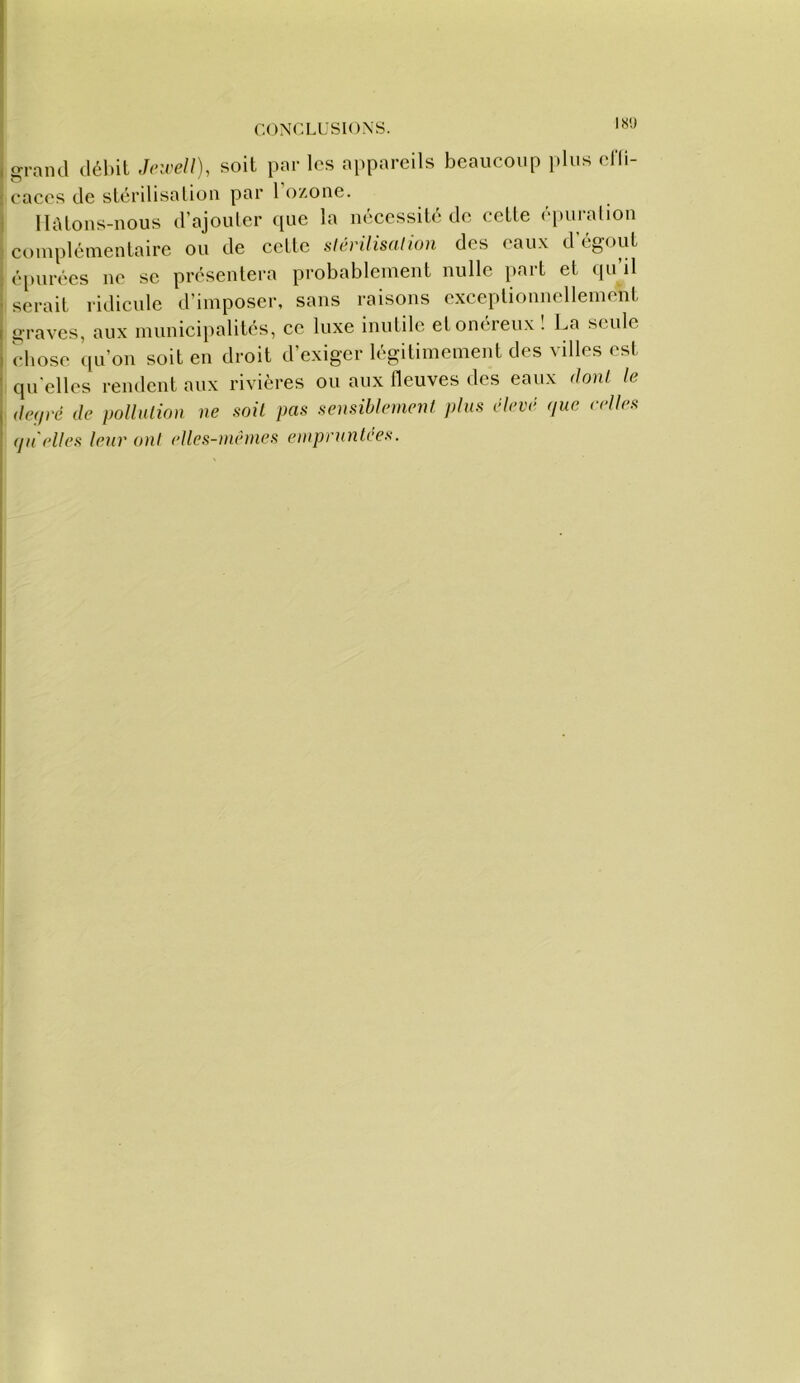 ISi) I grand débit Jeirell), soit par los appareils beaucoup j.liis eHi- : caces de stérilisation par 1 ozone. j llàtons-nous d’ajouter que la nécessité de cette épuration j ci)mplémentaire ou de cette slérilisnlion des eau.x d’égout ■ épurées ne se présentera probablement nulle part et qu’il serait ridicule d’imposer, sans raisons cxceptioimcllement graves, aux numiciiialités, ce luxe inutile et onéreux ! La seule ebose qu’on soit en droit d’exiger légitimement des villes est quelles rendent aux rivières ou aux fleuves des eaux donl le (lef/ré (le polluliou ne soit pas sensiblement pins élevi- (jue e(‘ll(>s (jn'elles leur ont elles-nmmes eniprnnU'-es.