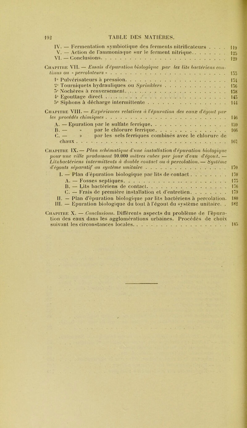 IV. — l'onncnlnlion syml)ioliqiic dos fcrmoiils nilriflcaLcurs .... 1 üj \'. — .\cLioM de raiiimoniaqiic sur le ferment nilriijiie Bjj \d.—Conclusions |‘j() ('.ii.verriiic \TI. — Essaie d’c))urnlii)n hiolor/iijne par les lits haeiériens con- linus ou percolateurs « 1“ IHdvérisaleurs à pression 17,i 2“ Tourniquets hydrauliques ou Sprinklers lôO T’ Nochères .à renversement. 158 Egouttage direct 145 .5“ Sii)hons à décharge intermiltcnte H{ Cii.UMïUE VIII.— Expériences relatives 'i l'épuration des eaux d'égout par les procédés chimiques lit; ,\. — Epuration par le sulfate ferri(]ue 15!) B. — ■■ par le cldorure feri'ique 106 C. — » par les sels ferri([ues combinés avec le chlorure de chaux loi ('.ii.uuTUF, IX.— Plan schématique d'une installation d’épuration biologique pour une ville produisant lO.UÜO mètres cubes par jour d'eau d'égout. — Lits bactériens intermittents « double contact ou éi percolation.— Système d'égouts séparatif ou système unitaire 170 I. — Plan d’épuration biologique ])ar lits de contact 170 A. — Fosses septiques 17.7 B. — Lits bactériens do contact 170 C. — Frais de première installation et d’entretien 17!) IL — Plan d’épuration biologique par lits bactériens à percolation. ISO III. — Epuration biologique du tout à l’égout du système unitaire. . 1S2 Cii.vpiïUE X. — Conclusions. Différents aspects du problème de l’épura- tion des eaux dans les agglomérations urbaines. Procédés de choix suivant les circonstances locales 185