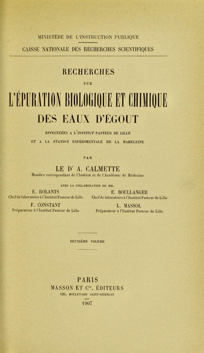 MINISTÈRE DE L’INSTRUCTION PUBLIQUE CAISSE NATIONALE DES RECHERCHES SCIENTIFIQUES RECHERCHES Sun DES EAUX D’ÉGOUT EFFECTUÉES A l’iNSTITüT PASTEUR DE LILLE ET A LA STATION EXPÉRIMENTALE DE LA MADELEINE PAR LE D’^ A. CALMETTE Membre correspondant de l'Institut et de l’Académie de Médecine AVEC LA COLLABORATION DE MM. E. ROLANTS E. BOULLANGER Chef de laboratoire à l’Institut Pasteur de Lille Chef de laboratoire à l’Institut Pasteur de Lille F. CONSTANT L. MASSOL Préparateur à l’Institut Pasteur de Lille Préparateur à l’Institut Pasteur de Lille DEUXIÈME VOLUME PARIS MASSON ET C‘% ÉDITEURS 120, BOULEVARD SAINT-GERMAIN 1907