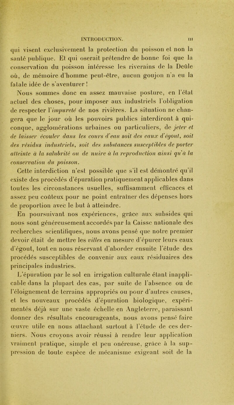 c|ui visenl exclusiviniient la proLoclion du poisson cL non la sauté })ubliquc. Et qui oserait prétendre de bonne foi que la conservation du poisson intéresse les riverains de la Deùle où, de mémoire d’bomme peul-être, aucun goujon n'a eu la la laie idée de s'aventurer ! Nous sommes donc en assez mauvaise posture, en l’état actuel des choses, pour imposer aux industriels l’obligation de respecter Vimpureté de nos rivières. La situation ne chan- gera que le jour où les pouvoirs publics interdiront à qui- conque, agglomérations urbaines ou particuliers, de jeter el (Je laisser écouler dans les cours d'eau soit des eaux d'érjoul, soit des résidus industriels, soit des substances stisceplibles de porter atteinte à la salubrité ou de nuire à la reproduction ainsi qu'à la conservation du poisson. Cette interdiction n’est possible que s’il est dériiontré qu’il existe des procédés d’épuration pratiquement applicables dans toutes les circonstances usuelles, suffisamment efficaces et assez peu coûteux pour ne point entraîner des dépenses hors de proportion avec le but à atteindre. En poursuivant nos expériences, grâce aux subsides qui nous sont généreusement accordés par la Caisse nationale des recherches scientifiques, nous avons pensé que notre premier devoir était de mettre les villes en mesure d’épurer leurs eaux d’égout, tout en nous réservant d’aborder ensuite l’étude des procédés susceptibles de convenir aux eaux résiduaires des principales industries. L’épuration par le sol en irrigation culturale étant inappli- cable dans la plupart des cas, par suite de l’absence ou de l’éloignement de terrains appropriés ou pour d’autres causes, et les nouveaux procédés d’épuration biologique, expéri- mentés déjà sur une vaste échelle en Angleten-c, paraissant donner des résultats encourageants, nous avons pensé faire œuvre utile en nous attachant surtout à l’étude de ces der- niers. Nous croyons avoir réussi à rendre leur application vraiment pratique, simple et peu onéreuse, grâce à la sup- pression de toute espèce de méconisme exigeant soit de la