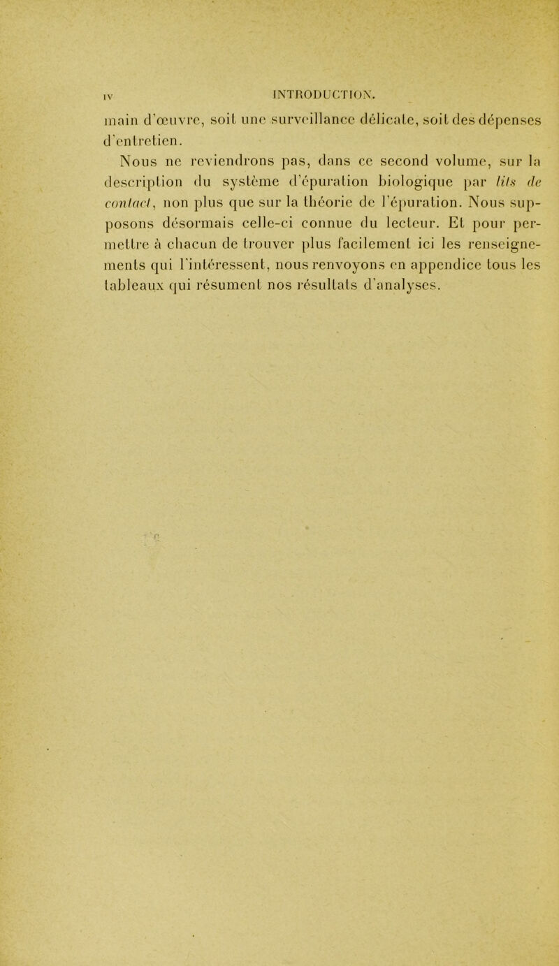 main d'œuvre, soit une surveillance délicalc, soit des déjjcnscs d'enlreticn. Nous ne reviendrons pas, dans ce second volume, sur la tlescriplion du système d’épuralion biologique par lUs de conlad, non plus que sur la théorie de l’é}»uration. Nous sup- posons désormais celle-ci connue du lecteur. Et pour per- mettre à chacun de li-ouver [dus facilement ici les renseigne- ments qui l'intéressent, nous renvoyons en appendice tous les tableaux qui résument nos i-ésultats d’analyses.