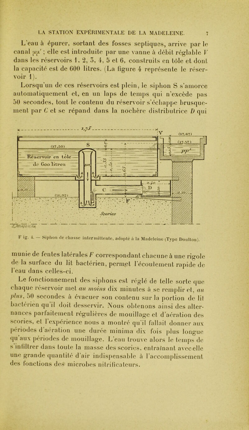 L eau ù épurer, sortant des fosses septiques, arrive par le canal ; elle est introduite par une vanne à débit réglable V dans les réservoirs 1, 2, 5, 4, 5 et 6, construits en tôle et dont la capacité est de 600 litres. (La figure 4 représente le réser- voir 1). Lorsqu’un de ces réservoirs est plein, le si})lion S s’amorce automatiquement et, en un laps de temi)s qui n’excède pas 50 secondes, tout le contenu du réservoir s’écbai)pe brusque- ment par C et se répand dans la noebère distributrice D qui F ig. i. — Siphon .le chasse inlerinillente, a.Ioplc à la Madeleine ^Type Dotillon). munie de fentes latérales b correspondant chacune à une rigole de la surface du lit bactérien, permet 1 écoulement rapide de beau dans celles-ci. Le fonctionnement des sij^bons est réglé de telle sorte (jue chaque réservoir met au iiioius dix minutes à se remplir et, au j)his, dO secondes à évacuer son contenu sur la portion de lit bactérien qu il doit desservir. Nous obtenons ainsi des alter- nances parlaitcment régulières de mouillage et d'aération des scories, et l’expérience nous a montré qu’il fallait donner aux [)(‘riodes d ai'ration une duri'e rninima dix fois plus longue qu aux périodes de mouillage. L’eau trouve alors le temps do s iiitlltrer dans toute la masse des scories, enlraînant avccellc une grande quantité d air indispensable à raccompllsscment des lonctions des microbes nitidticatcurs.