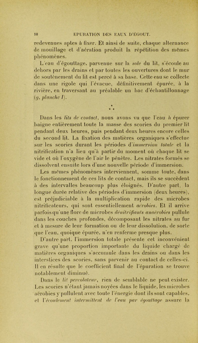 KrUHATlON l)i:s KAUX D’IXJOUT. redevenues aptes à fixer. Et ainsi de suite, chaque alternance de mouillage et d’aération produit la répétition des mêmes phénomènes. L'eau d’égouttage, parvenue sur la sole du lit, s’écoule au dehors par les drains et par toutes les ouvertures dont le mur de soutènement du lit est percé à sa base, (^cttecau se collecte dans une rigole qui l'évacue, définitivement épui'ée, à la rivière, en traversant au ])réalablc un l)ac d’échantillonnage ((/, planche /). * ♦ ¥ Dans les Hls de conlacl, nous avons vu que l’eau <à épurer baigne entièrement toute la masse, des scories du ])iemierlit pendant deux heures, puis pendant deux heures encore celles du second lit. La fixation des matières organiques s’efreefuo sur les scories durant les périodes d'immersion tolale et la nitrification n’a lieu qu’à partir du moment où cha(jue lit se vide et où l’oxygène de l’air le pénètre. Les nitrates formés se dissolvent ensuite lors d’une nouvelle période d’immersion. Les mêmes phénomènes interviennent, somme toute, dans le fonctionnement de ces lits de contact, mais ils se succèdent à des intervalles beaucoup plus éloignés. D’auti-e part, la longue durée relative des périodes d’immersion (deux heures), est préjudiciable à la multiplication rapide des microbes nitrificateurs, qui sont essentiellement aérobies. Et il arrive parfois qu’une tlorc de microbes dénilri/ianis anaérobies pullule dans les couches profondes, décomposant les nitrates au fur et à mesure de leur formation ou de leur dissolution, de sorte que l’eau, quoique épurée, n’en renferme presque plus. D’autre part, l’immersion totale présente cet inconvénient grave qu'une pro[)ortion importante du liquide chargé de matières organiques s’accumule dans les drains ou dans les interstices des seories, sans parvenir au contact de celles-ci. 11 en résulte c{ue le coefficient final de l’épuration se trouve notahlenuml diminué. Dans le li! peirolalenr, l’ien de semblable ne peut exister. Les scories n’étant jamais noyées dans le liquide, lesmicrolx's aérobies y pullulent avec toute l’énergie dont ils sont capables, el VéroiibonenI inlermillenl de l'eau par é(joulla(je assure la