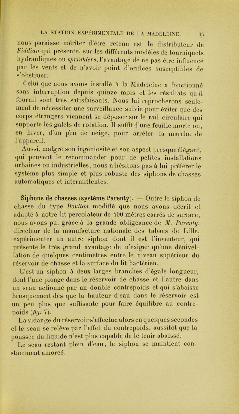 nous paraisse mériler d’èlre retenu est le distributeur de Fiddiou qui présente, sur les difTérents modèles de tourniquets hydrauliques ou spri)dders, l’avantage de ne pas être innucncé j)ar les vents et de n’avoir point d’orifices susceptibles de s’obstruer. Celui que nous avons installé à la Madeleine a fonctionné sans interruption depuis quinze mois et les résnltats qu’il fournit sont très satisfaisants. Nous lui reprocherons seule- ment de nécessiter une surveillance suivie pour éviter que des corps étrangers viennent se déposer sur le rail circulaire qui supporte les galets de rotation. Il suffit d’une feuille morte ou, en hiver, d’un peu de neige, pour arrêter la marche de l’appareil. Aussi, malgré son ingéniosité et son aspect presque élégant, qui peuvent le recommander pour de petites. installations urbaines ou industrielles, nous n’hésitons pas à lui préférer le système plus simple et plus robuste des siphons de chasses automatiques et intermittentes. Siphons de chasses (système Parenty). — Outre le siphon de chasse du type DouKon modifié que nous avons décrit et adapté à notre lit percolateur de 400 mètres carrés de surface, nous avons pu, grâce à la grande obligeance de M. Parenty, directeur de la manufacture nationale des tabacs de Lille, expérimenter un autre siphon dont il est l’inventeur, qui présente le très grand avantage de n’exiger qu’une dénivel- lation de quelques centimètres entre le niveau supérieur du réservoir de chasse et la surface du lit bactérien. C’est un siphon à deux larges branches d’égale longueur, dont l’une plonge dans le réservoir de chasse et l’autre dans un seau actionné par un double contrepoids et qui s’abaisse brusquement dès que la hauteur d’eau dans le réservoir est un peu plus que suffisante pour faire équilibre au contre- poids {/iy. 7). La vidange du réservoir s’effectue alors en quelques secondes et le seau se relève par l’effet du contrepoids, aussitôt que la poussée du liquide n’est plus capable de le tenir abaissé. Le seau restant plein d’eau, le siphon se maintient con- stamment amorcé.