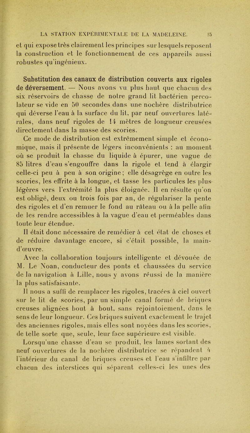 et qui expose très clairement les principes sur lescjuels re[)oscnt la construction et le fonctionnement de ces appareils aussi robustes qu'ingénieux. Substitution des canaux de distribution couverts aux rigoles de déversement. — Nous avons vu plus haut que chacun des six réservoirs de chasse de noire grand lit bactérien perco- latcui’ se vide en 50 secondes dans une nochère distributrice qui déverse l’eau à la surface du lit, par neuf ouvertures laté- i-ales, dans neuf rigoles de \\ mètres de longueur creusées directement dans la masse des scories. Ce mode de distribution est extrêmement simple et écono- mique, mais il présente de légers inconvénients : au moment où se produit la chasse du liquide à épurer, une vague de 85 litres d’eau s’engouffre dans la rigole et tend à élargir celle-ci peu à peu à son origine; elle désagrège en outre les scories, les effrite à la longue, et tasse les particules les plus légères vers l’extrémité la plus éloignée. 11 en résulte qu'on est obligé, deux ou trois fois par an, de régulariser la pente des rigoles et d’en remuer le fond au râteau ou à la pelle afin de les rendre accessibles à la vague d'eau et perméables dans toute leur étendue. 11 était donc nécessaire de remédier à cet état de choses et de réduire davantage encore, si c’était possible, la main- d’œuvre. Avec la collaboration toujours intelligente et dévouée de M. Le Noan, conducteur des ponts et chaussées du service de la navigation à Lille, nous y avons réussi de la manière la plus satisfaisante. Il nous a sufti de remplacer les rigoles, tracées à ciel ouvert sur le lit de scories, par un simple canal formé de briques creuses alignées bout à bout, sans rejointoiement, dans le sens de leur longueur. Ces briques suivent exactement le trajet des anciennes rigoles, mais elles sont noyées dans les scories, de telle sorte que, seule, leur face supérieure est visible. Lorsqu’une chasse d’eau se produit, les lames sortant des neuf ouvertures de la nochère distributrice se répandent à l'intérieur du canal de bricjues creuses et l'eau s’intiltrc par chacun des interstices qui S(’‘parent celles-ci les unes des