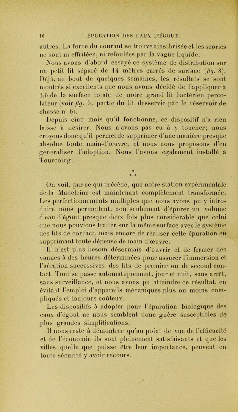 autres. La force du courant se trouve ainsi brisée et les scories ne sont ni eOVitées, ni refoulées par la vague liquide. Nous avons d'aboi’d essayé ce système de distribution sur un petit lit séparé de 14 mètres carrés de surface f//ÿ. 8). Déjà, au bout de quelques semaines, les résultats se sont montrés si excellents que nous avons décidé de l’appliquera 1;() de la surface totale de notre grand lit l)actérien perco- lateur (voir fi<j. 5, partie du lit desservie par le réservoir de chasse n 6). Depuis cinq mois qu’il fonctionne, ce dispositif n’a rien laissé à désirer. Nous n’avons pas eu à y toucher; nous croyons donc qu’il permet de supprimer d’une manière presque absolue toute main-d’œuvre, et nous nous proposons d’en généraliser l’adoption. Nous l’avons également installé à Tourcoing. ♦ ^ On voit, parce qui précède, que noire station expérimentale de la Madeleine est maintenant complètement transformée. Les perfectionnements multiples que nous avons pu y intro- duire nous permettent, non seulement d’épurer un volume d'eau d’égout presque deux fois plus considérable que celui que nous pouvions traiter sur la même surface avec le système des lits de contact, mais encore de réaliser cette épuration en supprimant toute dépense de main-d’œuvre. 11 n’est plus besoin désormais d’ouvrir et de fermer des vannes à des heures déterminées pour assurer l’immersion et l’aération successives des lits de premier ou de second con- tact. Tout se passe automati(|uement, jour et nuit, sans arrêt, sans surveillance, et nous avons pu atteindre ce résultat, en évitant l’emploi d’appareils mécaniques plus ou moins com- pliqués et toujours coûteux. Les dis[)Ositifs à adopter pour l’épuration biologique des eaux d’égout ne nous semblent donc guère susceptibles de plus grandes simplifications. 11 nous reste à démontrer qu’au point de vue de l'efficacité et de l’économie ils sont pleinement satisfaisants et que les villes, (piellc que puisse être leur importance, iieuvent en tout(‘ sécurité y avoir recours.