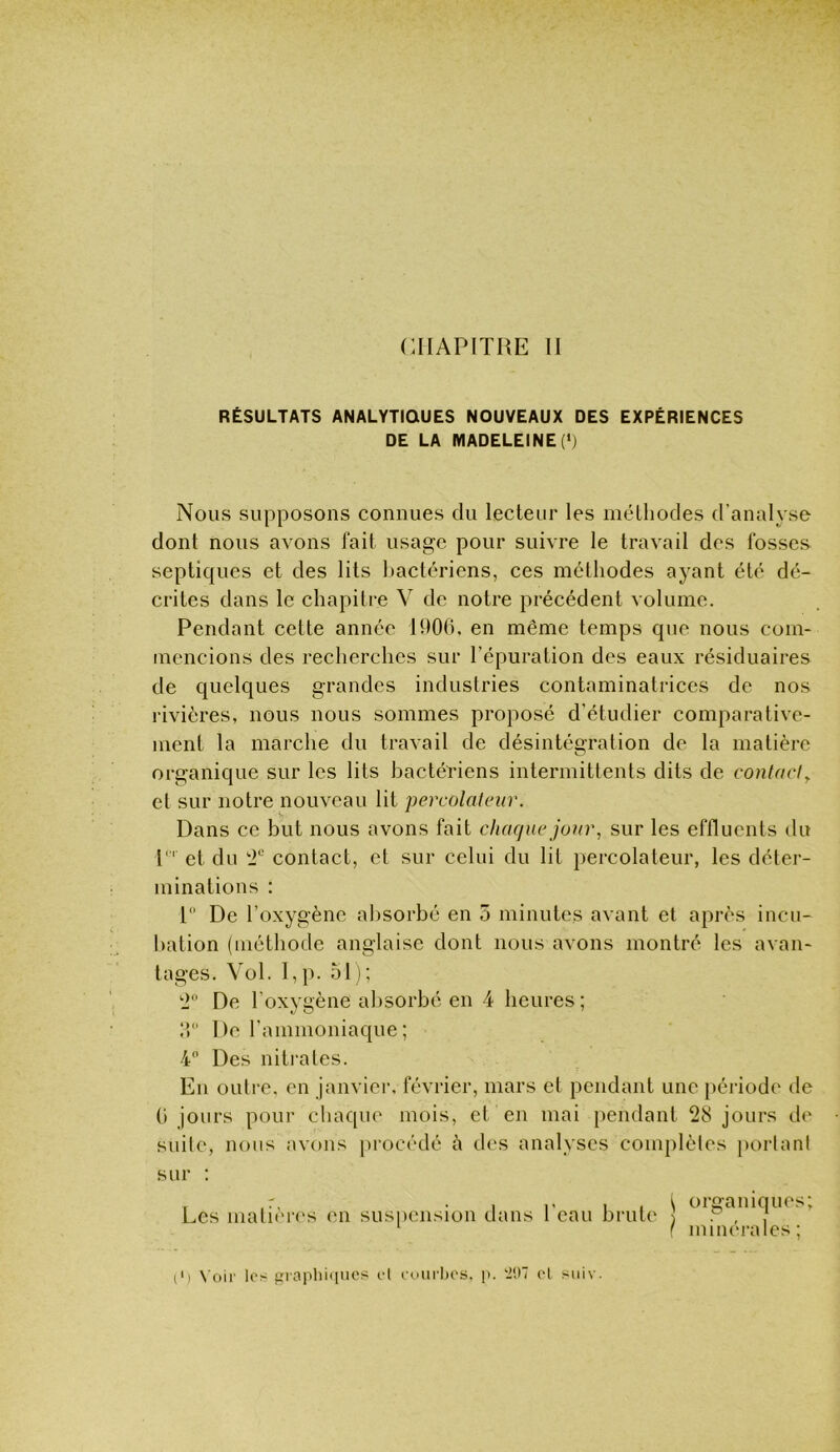 RÉSULTATS ANALYTIQUES NOUVEAUX DES EXPERIENCES DE LA MADELEINE (*j Nous supposons connues du lecteur les méthodes d’analyse dont nous avons fait usage pour suivre le travail des fosses septiques et des lits l)actériens, ces méthodes ayant été dé- crites dans le chapitre V de notre précédent volume. Pendant cette année H)06. en même temps que nous com- mencions des recherches sur l’épuration des eaux résiduaires de quelques grandes industries contaminatrices de nos rivières, nous nous sommes proposé d’étudier comparative- ment la marche du travail de désintégration de la matière organique sur les lits bactériens intermittents dits de contncl^ et sur notre nouveau lit percolafeur. Dans ce but nous avons fait chaque jour, sur les effluents du 1 et du 2“ contact, et sur celui du lit percolateur, les déter- minations : 1 De l’oxygène absorbé en 5 minutes avant et après incu- bation (méthode anglaise dont nous avons montré les avan- tages. Vol. I,p. 51); 2 De l’oxygène absorbé en 4 heures; IP De l’ammoniaque ; 4 Des niti'ales. En outre, on janviei’, février, mars et pendant une [)éiâodo de (■) jours pour chaque mois, et en mai pendant 28 jours do suite, nous avons procédé h dos analyses complètes portant sur : . • I 1' I 1 i organiques; Les matuMos en suspension dans t eau brute ] • , , iniiK'rales ; p) \'oii' les graphiques et euiirhes, p. '207 cl suiv.