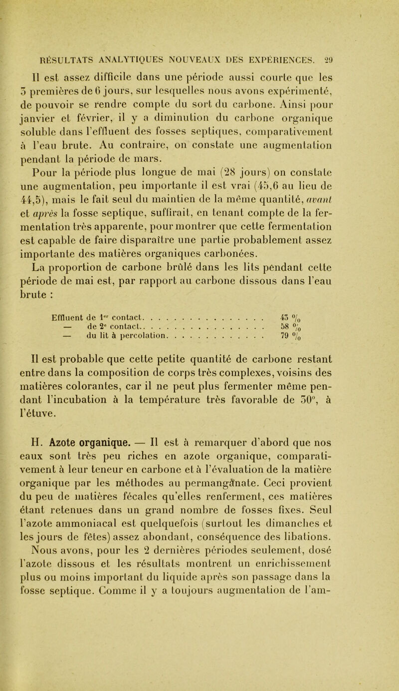 Il est assez difficile dans une période aussi courte que les 5 premières de 0 jours, sur lesquelles nous avons expérimente, de pouvoir se rendre compte du sort du carbone. Ainsi pour janvier et février, il y a diminution du carbone organique soluble dans reflluent des fosses septiques, comparativement à l’eau brute. Au contraire, on constate une augmentation pendant la période de mars. Pour la période plus longue de mai (ÜH jours) on constate une augmentation, peu importante il est vrai (45,6 au lieu de 44,5), mais le fait seul du maintien de la meme quantité, avant et après la fosse septique, suffirait, en tenant compte de la fer- mentation très apparente, pour montrer que cette fermentation est capable de faire disparaître une partie probablement assez importante des matières organiques carbonées. La proportion de carbone brûlé dans les lits pendant cette période de mai est, par rapport au carbone dissous dans l’eau brute : Effluent de 1 contact ■45 % — de 2“ contact 58 % — du lit à percolation 79 % Il est probable que celte petite quantité de carbone restant entre dans la composition de corps très complexes, voisins des matières colorantes, car il ne peut plus fermenter même pen- dant l’incubation à la température très favorable de 50“, à l’étuve. H. Azote organique. — Il est à remarquer d’abord que nos eaux sont très peu riches en azote organique, comparati- vement à leur teneur en carbone et à l’évaluation de la matière organique par les méthodes au permanganate. Ceci provient du peu de matières fécales qu’elles renferment, ces matières étant retenues dans un grand nombre de fosses fixes. Seul l’azote ammoniacal est quelquefois (surtout les dimanches et les jours de fêtes) assez abondant, conséquence des libations. Nous avons, pour les 2 dernières périodes seulement, dosé l’azote dissous et les résultats montrent un enrichissement plus ou moins important du liquide après son passage dans la fosse septique. Comme il y a toujours augmentation de l’ain-