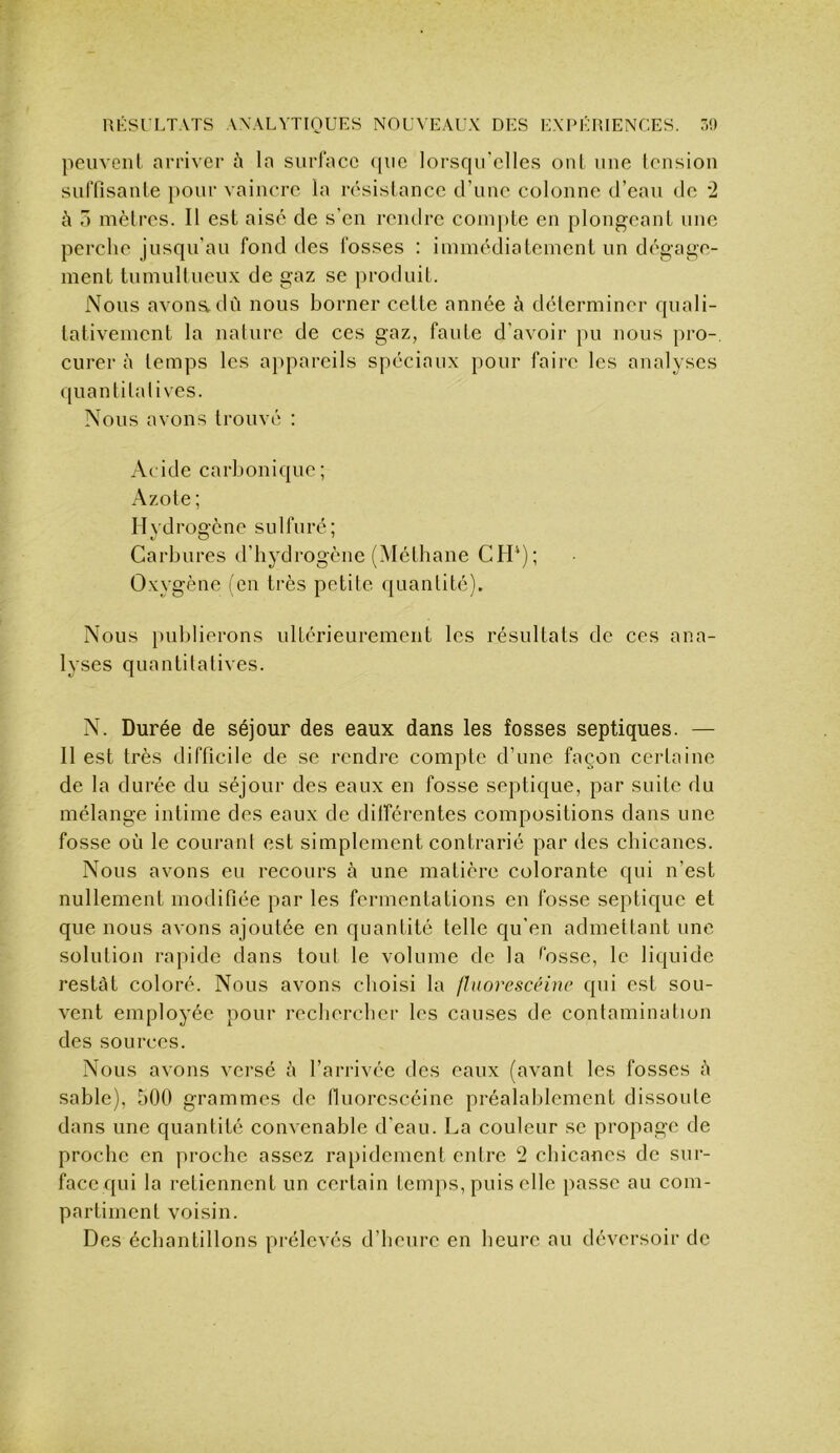 peuvent arriver la siirlacc ({iic lorscpi’clles ont une tension suffisante pour vaincre la résistance d’une colonne d’eau de '2 5 mètres. Il est aisé de s’en rendre compte en plongeant une perche jusqu’au fond des fosses : immédiatement un dégage- ment tumuHueux de gaz se produit. Nous avoua dû nous borner cette année à déterminer quali- tativement la nalure de ces gaz, faute d’avoir pu nous pro-, curer à temps les appareils spéciaux pour faire les analyses quantilalives. Nous avons trouvé : A( ide carbonique; Azote; Hydrogène sulfuré; Carbures d’bydrogène (Méthane CH‘); Oxygène (en très petite quantité). Nous publierons ultérieurement les résultats de ces ana- lyses quantitatives. N. Durée de séjour des eaux dans les fosses septiques. — Il est très difficile de se rendre compte d’une façon certaine de la durée du séjour des eaux en fosse septique, par suite du mélange intime des eaux de dilférentes compositions dans une fosse où le courant est simplement contrarié par des cbicanes. Nous avons eu recours à une matière colorante qui n’est nullement modifiée par les fermentations en fosse septique et que nous avons ajoutée en quantité telle qu’en admettant une solution rapide dans tout le volume de la tosse, le liquide restât coloré. Nous avons choisi la jhiorescéine qui est sou- vent employée pour rechercher les causes de contamination des sources. Nous avons versé à l’arrivée des eaux (avant les fosses à sable), 500 grammes de lluorescéine préalablement dissoute dans une quantité convenable d'eau. La couleur se propage de proche en proche assez rapidement entre 2 chicanes de sur- face qui la retiennent un certain temps, puis elle passe au com- partiment voisin. Des échantillons prélevés d’heure en heure au déversoir de