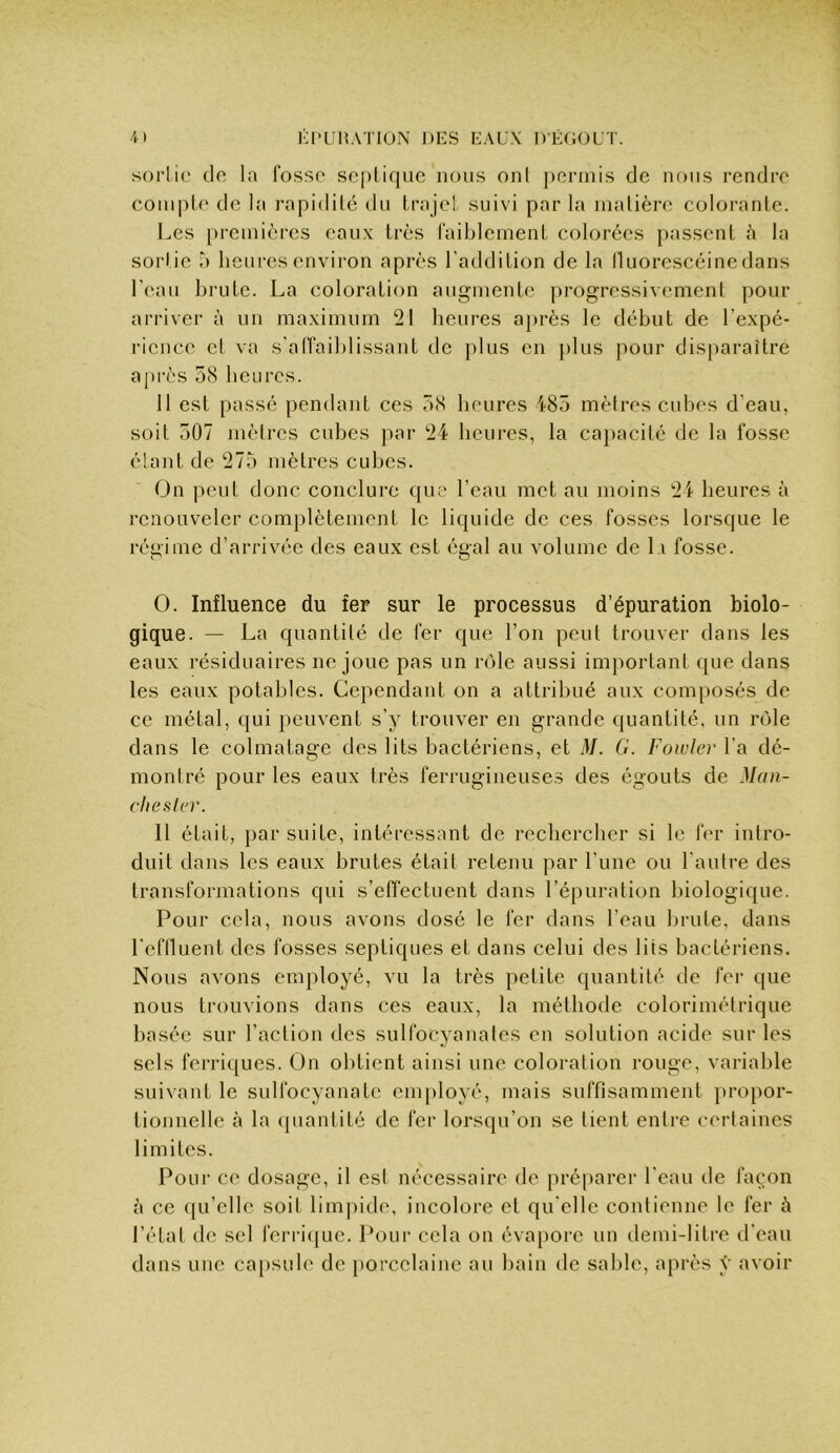 sorlie do la fo.sso scpliquc nous onl ])crmis de nous rendre coiiipLe de la rapidilé du LrajcL suivi par la matière colorante. Les preinicrcs eaux très l’aibleinent colorées passent à la sortie o heures environ après l'addition de la lUiorescéine dans l'eau brute. La coloration augmente progressivement pour arriver à un maximum 21 heures a])rès le début de l’expé- i-icncc et va s'alfaiblissant de plus en plus pour disparaître après 58 heures. 11 est passé pendant ces 58 heures 485 mètres cubes d'eau, soit 507 mètres cubes par 24 heures, la capacité de la fosse étant de 275 mètres cubes. On peut donc conclure que l’eau met au moins 24 heures à i-enoLiveler complètement le liquide de ces fosses lorsque le régime d’arrivée des eaux est égal au volume de L\ fosse. O. Influence du fer sur le processus d’épuration biolo- gique. — La quantité de fer que l’on peut trouver dans les eaux résiduaires ne joue pas un rôle aussi important que dans les eaux potables. Cependant on a attribué aux composés de ce métal, qui peuvent s’y trouver en grande quantité, un rôle dans le colmatage des lits bactériens, et M. G. Fowler l’a dé- montré pour les eaux très ferrugineuse.s des égouts de Man- chester. 11 était, par suite, intéressant de recbereber si le fer intro- duit dans les eaux brutes était retenu par l’une ou l'autre des transformations qui s’effectuent dans l’épuration biologique. Pour cela, nous avons dosé le fer dans l’eau brute, dans rcflluent des fosses septiques et dans celui des lits bactériens. Nous avons employé, vu la très petite quantité de fer que nous trouvions dans ces eaux, la méthode colorimétrique basée sur l’action des sulfocyanates en solution acide sur les sels ferriques. On obtient ainsi une coloration rouge, variable suivant le sulfocyanate employé, mais suffisamment j)ropor- tionnelle à la (juantité de fer lorsqu’on se tient entre certaines limites. Pour ce dosage, il est nécessaire de préparer l'eau de façon à ce qu’elle soit lim])ide, incolore et qu elle contienne le fer à l’état do sel fcri4([ue. Pour cela on évapore un ilemi-litre d'eau dans une capsule de porcelaine au bain de sable, après y avoir