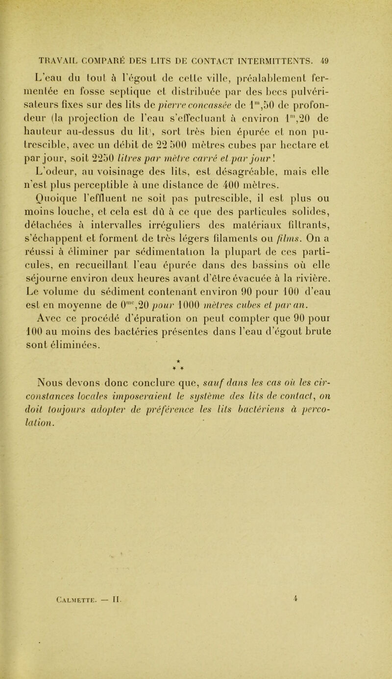 L’eau du foui l’égouL de colle ville, })réalal)lemciiL fer- nieiilée eu fosse seplique cl dislrihuée par des hccs pulvéri- sateurs fixes sur des liLs de pierre concassée de l',50 de profon- deur (la projeclion de l’eau s’elfecluaut à environ 1',!20 de hauteur au-dessus du lit', sort très bien épurée et non pu- trescible, avec un débit de 2'2 500 mètres cubes par hectare et par jour, soit 22ü0 litres par nièlre carré et par jour'. L'odeur, au voisinage des lits, est désagréable, mais elle n'est plus perceptible à une distance de 400 mètres. Quoique l’effluent ne soit pas putrescible, il est plus ou moins louche, et cela est dû à ce que des particules solides, détachées à intervalles irréguliers des matériaux filtrants, s’échappent et forment de très légers filaments ou filais. On a réussi à éliminer par sédimentation la plupart de ces parti- cules, en recueillant l’eau épurée dans des bassins où elle séjourne environ deux heures avant d’être évacuée à la rivière. Le volume du sédiment contenant environ 90 pour 100 d’eau est en moyenne de 0'‘',20 pour 1000 mètres cubes et par an. Avec ce procédé d’épuration on peut compter que 90 pour 100 au moins des bactéries présentes dans l’eau d’égout brute sont éliminées. ★ ¥ ¥ Nous devons donc conclure que, sauf dans tes cas où tes cir- constances locales imposeraient le système des lits de contact, on doit toujours adopter de préférence les lits bactériens à perco- lation. Calmette II. 4