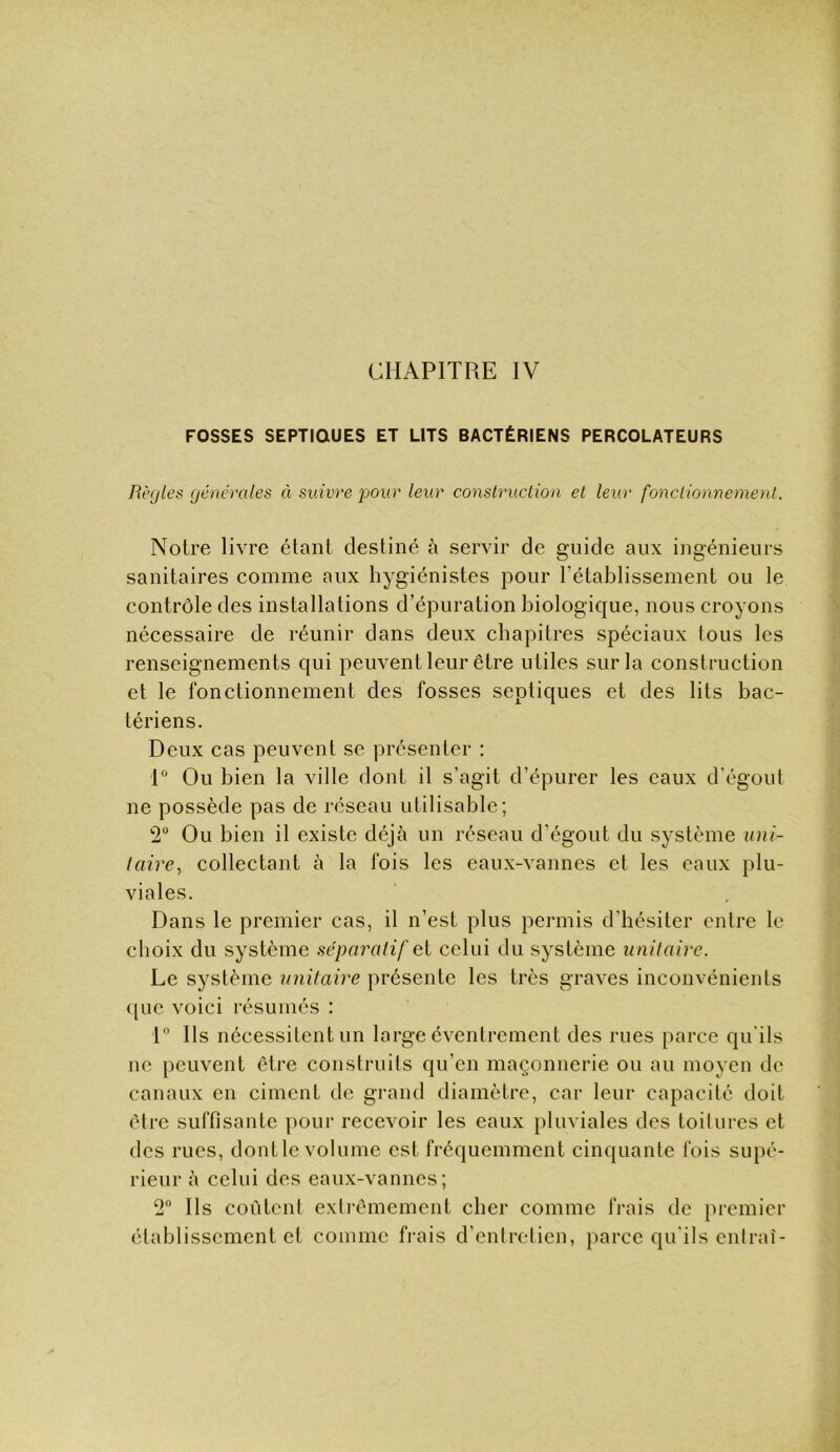 CHAPITRE IV FOSSES SEPTIQUES ET LITS BACTÉRIENS PERCOLATEURS Règles générales à suivre pour leur conslruclion et leur fonclionnemeyil. Notre livre étant destiné à servir de guide aux ingénieurs sanitaires comme aux hygiénistes pour rétablissement ou le contrôle des installations d’épuration biologique, nous croyons nécessaire de réunir dans deux chapitres spéciaux tous les renseignements qui peuvent leur être utiles sur la construction et le fonctionnement des fosses septiques et des lits bac- tériens. Deux cas peuvent se présenter : 1“ Ou bien la ville dont il s’agit d’épurer les eaux d'égoul ne possède pas de réseau utilisable; 2“ Ou bien il existe déjà un réseau d’égout du système uni- taire^ collectant à la fois les eaux-vannes et les eaux plu- viales. Dans le premier cas, il n’est plus permis d’hésiter entre le choix du système séparatif ei celui du système unitaire. Le système unitaire présente les très graves inconvénients (jue voici résumés : 1“ Ils nécessitent un large éventrcment des rues parce qu'ils ne peuvent être construits qu’en maçonnerie ou au moyen de canaux en ciment de grand diamètre, car leur capacité doit être suffisante pour recevoir les eaux pluviales des toitures et des rues, dontle volume est fréquemment cinquante fois supé- rieur à celui des eaux-vannes; 2 Ils coûtent exti’êmemcnt cher comme frais de premier établissement et comme fiais d’entretien, parce qu'ils entrai-