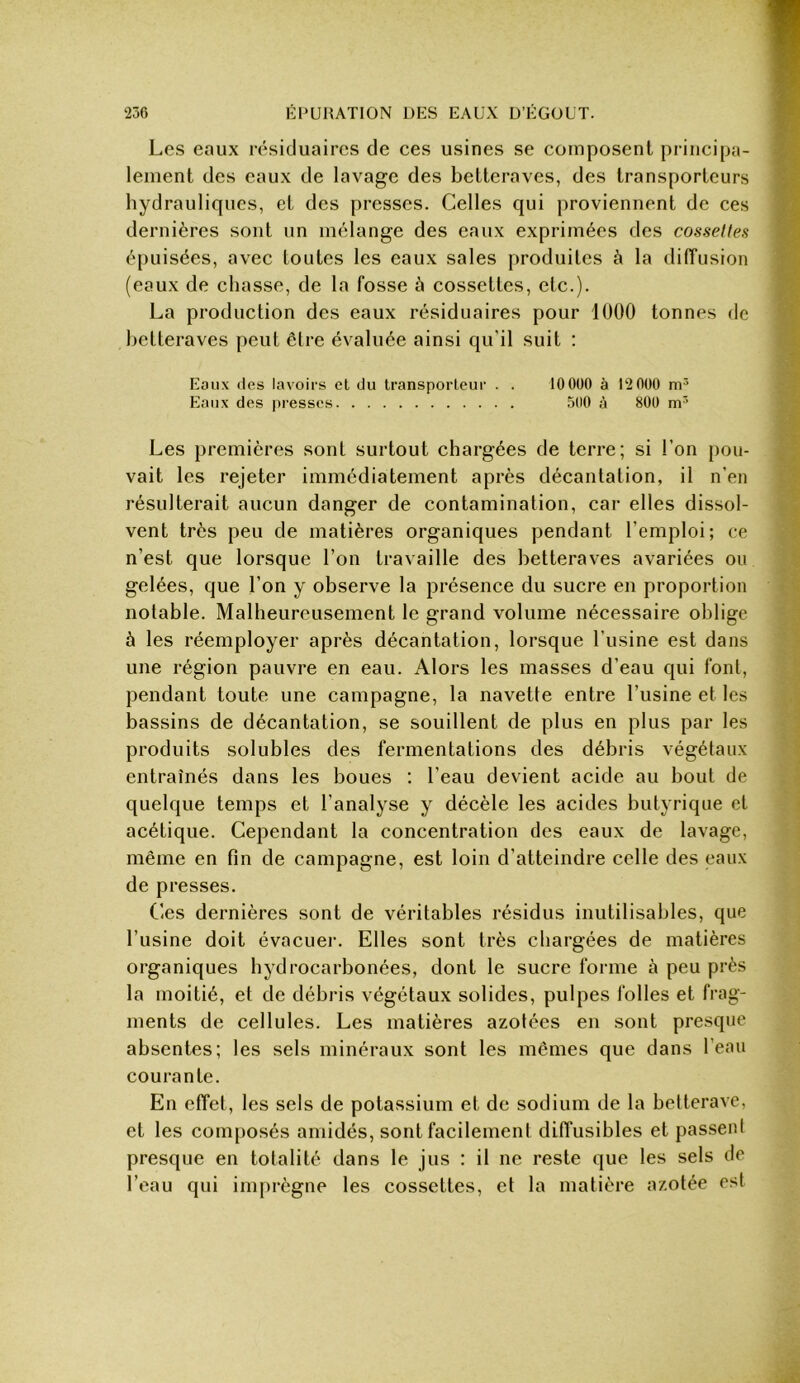 Les eaux résiduaires de ces usines se composent principa- lement des eaux de lavage des betteraves, des transporteurs hydrauliques, et des presses. Celles qui proviennent de ces dernières sont un mélange des eaux exprimées des cosselles épuisées, avec toutes les eaux sales produites à la dilTusion (eaux de chasse, de la fosse à cossettes, etc.). La production des eaux résiduaires pour 1000 tonnes de betteraves peut être évaluée ainsi qu'il suit : Eaux (les lavoirs cl du transporlcur . . 10 000 à 12 000 Eaux des presses 500 à 800 Les premières sont surtout chargées de terre; si l’on pou- vait les rejeter immédiatement après décantation, il n’en résulterait aucun danger de contamination, car elles dissol- vent très peu de matières organiques pendant l’emploi; ce n’est que lorsque l’on travaille des betteraves avariées ou gelées, que l’on y observe la présence du sucre en proportion notable. Malheureusement le grand volume nécessaire oblige à les réemployer après décantation, lorsque l’usine est dans une région pauvre en eau. Alors les masses d’eau qui font, pendant toute une campagne, la navette entre l’usine et les bassins de décantation, se souillent de plus en plus par les produits solubles des fermentations des débris végétaux entraînés dans les boues ; l’eau devient acide au bout de quelque temps et l’analyse y décèle les acides butyrique et acétique. Cependant la concentration des eaux de lavage, même en fin de campagne, est loin d’atteindre celle des eaux de presses. Ces dernières sont de véritables résidus inutilisables, que l’usine doit évacuer. Elles sont très chargées de matières organiques hydrocarbonées, dont le sucre forme à peu près la moitié, et de débris végétaux solides, pulpes folles et frag- ments de cellules. Les matières azotées en sont presque absentes; les sels minéraux sont les mêmes que dans l’eau courante. En effet, les sels de potassium et de sodium de la betterave, et les composés amidés, sont facilement diffusibles et passent presque en totalité dans le jus : il ne reste que les sels de l’eau qui imprègne les cossettes, et la matière azotée est