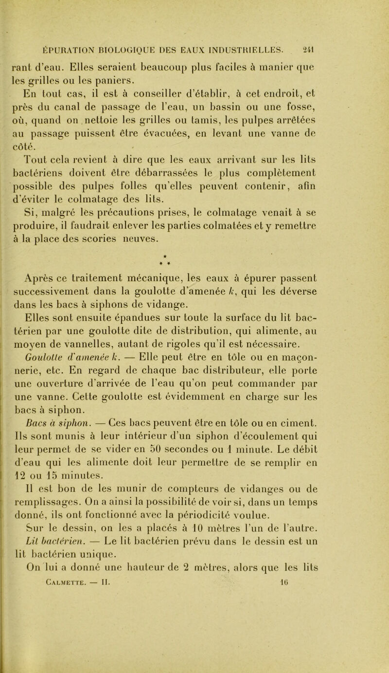 rant d’eau. Elles seraient beaucoup plus faciles à manier que les grilles ou les paniers. En tout cas, il est à conseiller d’établir, à cet endroit, et près du canal de passage de l’eau, un bassin ou une fosse, où, quand on nettoie les grilles ou tamis, les pulpes arrêtées au passage puissent être évacuées, en levant une vanne de côté. Tout cela revient h dire que les eaux arrivant sur les lits bactériens doivent être débarrassées le plus complètement possible des pulpes folles qu’elles peuvent contenir, afin d'éviter le colmatage des lits. Si, malgré les précautions prises, le colmatage venait à se produire, il faudrait enlever les parties colmatées et y remettre à la place des scories neuves. ★ * 4 Après ce traitement mécanique, les eaux à épurer passent successivement dans la goulotte d’amenée qui les déverse dans les bacs à siphons de vidange. Elles sont ensuite épandues sur toute la surface du lit bac- térien par une goulotte dite de distribution, qui alimente, au I moyen de vannelles, autant de rigoles qu’il est nécessaire. Goulotte d'ainenëe k. — Elle peut être en tôle ou en maçon- nerie, etc. En regard de chaque bac distributeur, elle porte une ouverture d’arrivée de l’eau qu’on peut commander par une vanne. Cette goulotte est évidemment en charge sur les bacs à siphon. Bacs à siphon. — Ces bacs peuvent être en tôle ou en ciment. Ils sont munis à leur intérieur d’un siphon d’écoulement qui leur permet de se vider en 50 secondes ou 1 minute. Le débit d’eau qui les alimente doit leur permettre de se remplir en 12 ou 15 minutes. Il est bon de les munir do compteurs de vidanges ou de remplissages. On a ainsi la possibilité de voir si, dans un temps donné, ils ont fonctionné avec la périodicité voulue. Sur le dessin, on les a placés à 10 mètres l’un de l’autre. Lit bactérien. — Le lit bactérien prévu dans le dessin est un lit bactérien unique. On lui a donné une hauteur de 2 mètres, alors que les lits Calmette. — IL IG