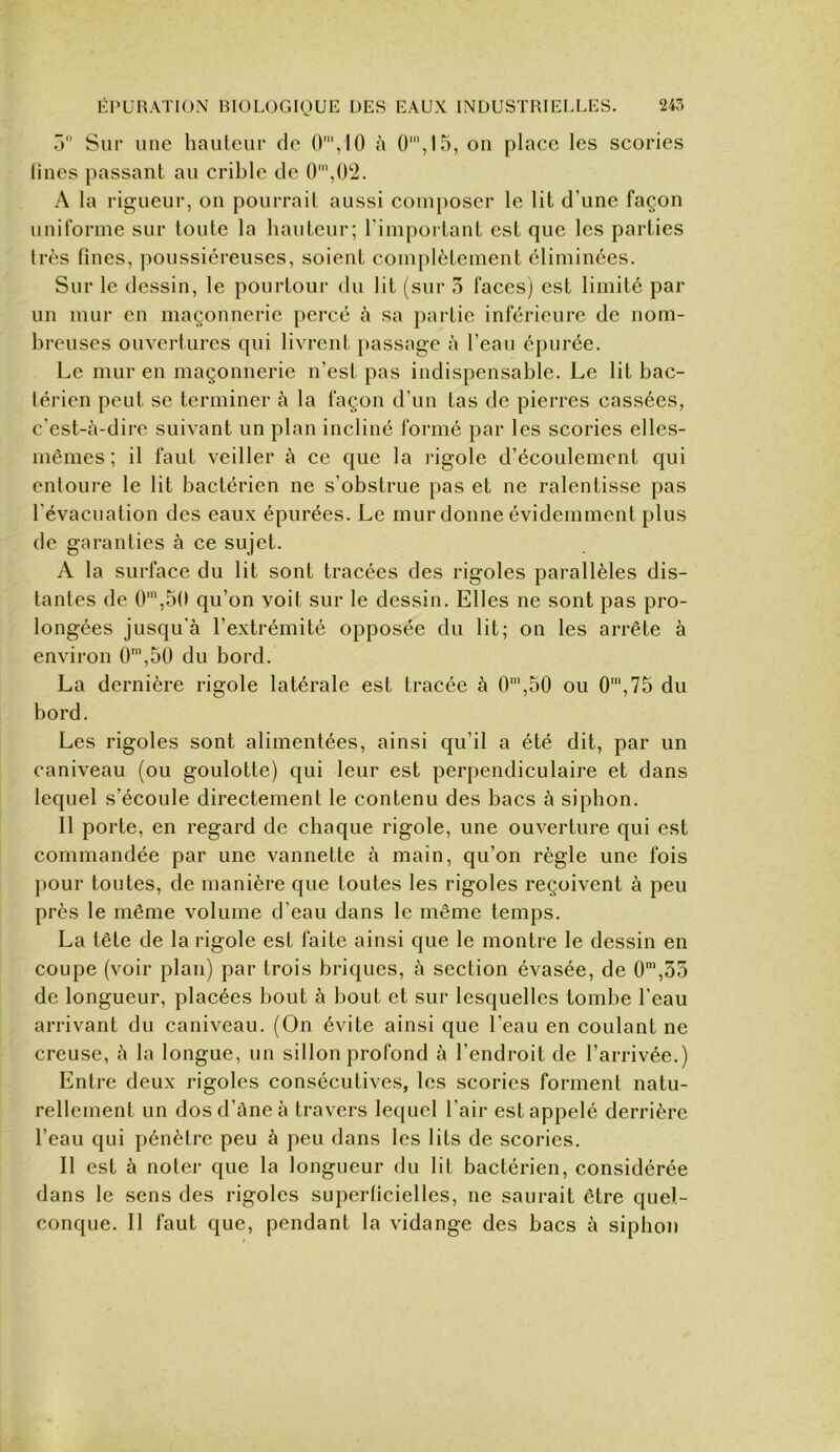 ô Sur une hauteur de 0',I0 à 0',15, on place les scories Unes passant au crible de ()',U'2. A la rigueur, on pourrait aussi composer le lit d’une façon uniforme sur toute la hauteur; l’important est que les parties très fines, poussiéreuses, soient complètement éliminées. Sur le dessin, le pourtour du lit (sur 3 faces) est limité par un mur en maçonnerie percé ù sa partie inférieure de nom- breuses ouvertures qui livrent passage à l’eau épurée. Le mur en maçonnerie n’esi pas indispensable. Le lit bac- térien peut se terminer h la façon d’un tas de pierres cassées, c’est-à-dire suivant un plan incliné formé par les scories elles- mêmes ; il faut veiller à ce que la l'igole d’écoulement qui entoure le lit bactérien ne s’obstrue pas et ne ralentisse pas l'évacuation des eaux épurées. Le mur donne évidemment plus de garanties à ce sujet. A la surface du lit sont tracées des rigoles parallèles dis- tantes de 0',50 qu’on voit sur le dessin. Elles ne sont pas pro- longées jusqu’à l’extrémité opposée du lit; on les arrête à environ 0',50 du bord. La dernière rigole latérale est tracée à 0™,50 ou 0’,75 du bord. Les rigoles sont alimentées, ainsi qu’il a été dit, par un caniveau (ou goulotte) qui leur est perpendiculaire et dans lequel s’écoule directement le contenu des bacs à siphon. Il porte, en regard de chaque rigole, une ouverture qui est commandée par une vannette à main, qu’on règle une fois pour toutes, de manière que toutes les rigoles reçoivent à peu près le même volume d'eau dans le même temps. La tête de la rigole est faite ainsi que le montre le dessin en coupe (voir plan) par trois briques, à section évasée, de 0\55 de longueur, placées bout à bout et sur lesquelles tombe l’eau arrivant du caniveau. (On évite ainsi que l’eau en coulant ne creuse, à la longue, un sillon profond à l’endroit de l’arrivée.) Entre deux rigoles consécutives, les scories forment natu- rellement un dosd’àneà travers lequel l’air est appelé derrière l’eau qui pénètre peu à peu dans les lits de scories. Il est à noter que la longueur du lit bactérien, considérée dans le sens des rigoles superficielles, ne saurait être quel- conque. Il faut que, pendant la vidange des bacs à siphon