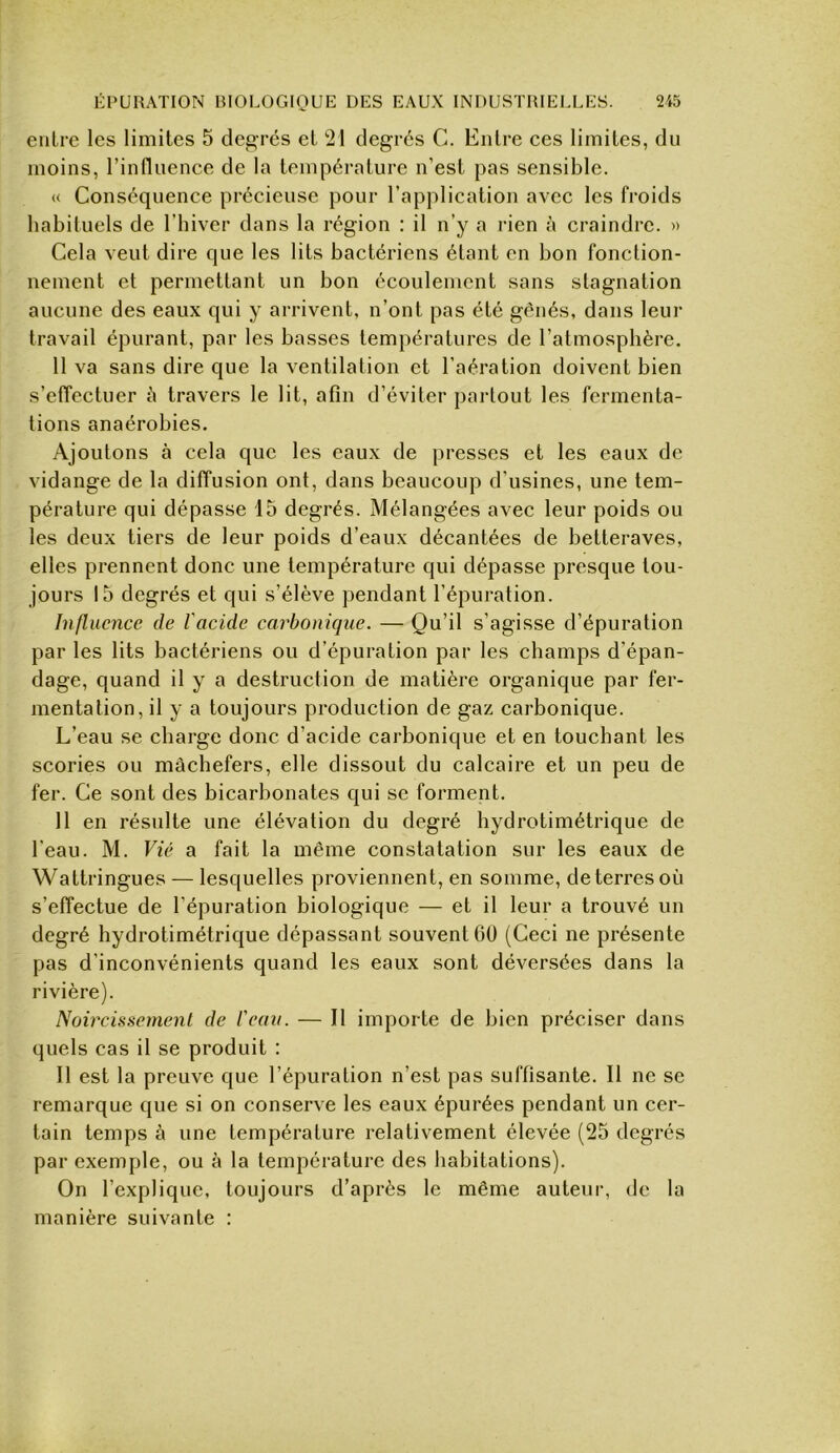 entre les limites 5 degrés et !21 degrés C. Entre ces limites, du moins, l’influence de la tempéi-ature n’est pas sensible. « Conséquence précieuse pour l’application avec les froids habituels de l’biver dans la région : il n’y a rien à craindre. » Cela veut dire que les lits bactériens étant en bon fonction- nement et permettant un bon écoulement sans stagnation aucune des eaux qui y arrivent, n’ont pas été gênés, dans leur travail épurant, par les basses températures de l’atmosphère. 11 va sans dire que la ventilation et l’aération doivent bien s’effectuer è travers le lit, afin d’éviter pai-tout les fermenta- tions anaérobies. Ajoutons à cela que les eaux de presses et les eaux de vidange de la diffusion ont, dans beaucoup d’usines, une tem- pérature qui dépasse 15 degrés. Mélangées avec leur poids ou les deux tiers de leur poids d’eaux décantées de betteraves, elles prennent donc une température qui dépasse presque tou- jours 15 degrés et qui s’élève pendant l’épuration. Influence de l'acide carbonique. — Qu’il s’agisse d’épuration par les lits bactériens ou d’épuration par les champs d’épan- dage, quand il y a destruction de matière organique par fer- mentation, il y a toujours production de gaz carbonique. L’eau se charge donc d’acide carbonique et en touchant les scories ou mâchefers, elle dissout du calcaire et un peu de fer. Ce sont des bicarbonates qui se forment. 11 en résulte une élévation du degré hydrotimétrique de l'eau. M. Vie a fait la même constatation sur les eaux de Wattringues — lesquelles proviennent, en somme, de terres où s’effectue de l’épuration biologique — et il leur a trouvé un degré hydrotimétrique dépassant souvent 6ü (Ceci ne présente pas d’inconvénients quand les eaux sont déversées dans la rivière). Noircissemenl de l'eau. — Il importe de bien préciser dans quels cas il se produit : Il est la preuve que l’épuration n’est pas suffisante. Il ne se remarque que si on conserve les eaux épurées pendant un cer- tain temps à une température relativement élevée (25 degrés par exemple, ou à la température des habitations). On l’explique, toujours d’après le même auteur, de la manière suivante :