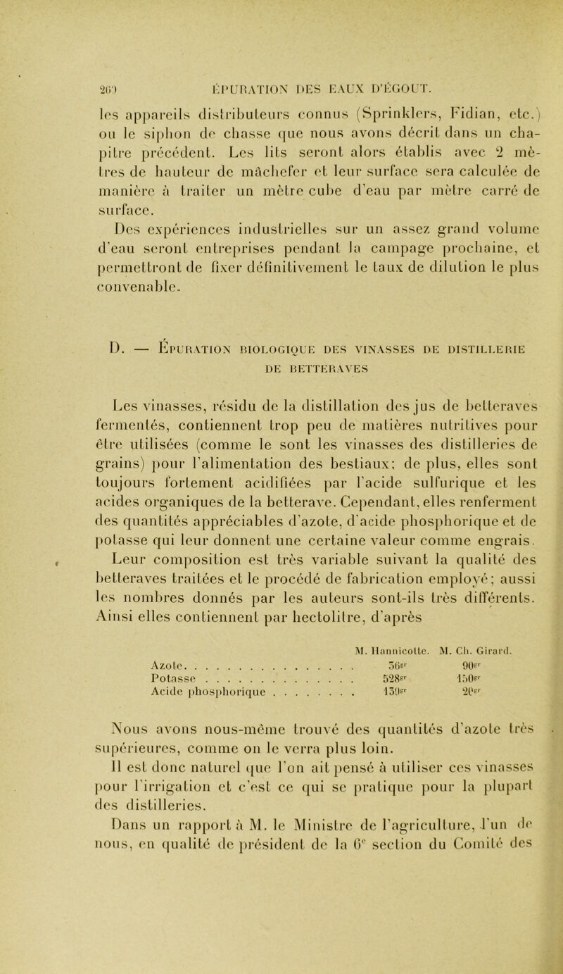 les apj)arcils dislribuleur.s connus (Sprinklors, Fidian, etc.) on le siphon de chasse (|Lie nous avons décrit dans un cha- piti-e précédent. Les lits seront alors établis avec 2 inè- Ires de hauteur de mâchefer et leur surface sera calculée de manière à traiter un mètre cube d’eau par mètre carré de surface. Des expériences indusiricllcs sur un assez grand volume d’eau seront entreprises pendant la campage prochaine, et j)ermettront de fixer définitivement le taux de dilution le plus convenable. I). — Epuration riologioue des vinasses de distillerie DE betteraves Les vinasses, résidu de la distillation des jus de betteraves fermentés, contiennent trop peu de matières nutritives pour être utilisées (comme le sont les vinasses des distilleries de grains) pour l’alimentation des bestiaux: de plus, elles sont toujours fortement acidifiées })ar l’acide sulfurique et les acides organiques de la betterave. Cependant, elles renferment des quantités appréciables d’azote, d'acide pliosphorique et de potasse qui leur donnent une certaine valeur comme engrais. Leur composition est très variable suivant la qualité des betteraves traitées et le procédé de fabrication employé; aussi les nombres donnés par les auteurs sont-ils très différents. Ainsi elles contiennent par hectolitre, d’après M. Ilaiiiiicollc. M. Cli. Girard. Azolo r>()6' 90f Potosso 528p‘' LMIf' Acide iihosphorique 131)f ‘iPp'' Nous avons nous-mème trouvé des quantités d’azote très supérieures, comme on le verra plus loin. 11 est donc naturel ([ue l’on ait pensé à utiliser ces vinasses pour l’irrigation et c’est ce qui se pratique jiour la plupart des distilleries. Dans un rapport à M. le Ministre de l’agricullure, Fun de nous, en (|ualité de présiilent de la (F section du Comité des