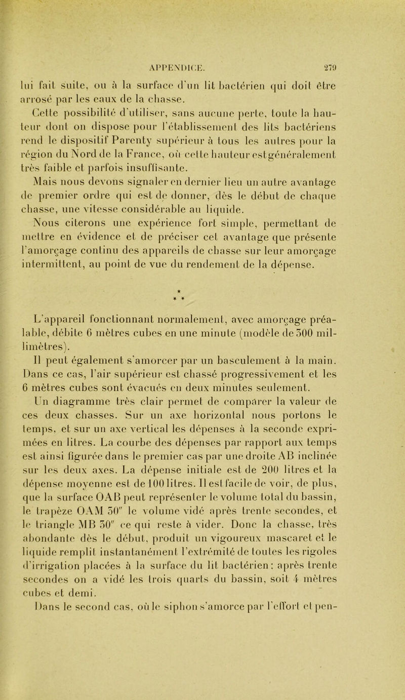 27',) lui (ail suite, ou à la surlac)' (l'iiu lit hacLérieii (|ui doil ôlre an osé par les eaux de la eliasse. Olle possibilité d'utilisc'r, sans aueuiie [)ei'le, toute la hau- teur dont ou dis))Ose pour rétablissemeul des lits bactériens l’end le dis})ositit‘Parenty su[)érieur à tous les autres pour la réu,ion du Nord de la France, où cel te bauteur est^énéralement très faible et parfois insuflisante. Mais nous devons signaler en dernier lieu uu autre avantage de pi-emier ordre ipii est de donner, dès le début de cbacpie chasse, une vitesse considérable au liquide. Nous citerons une expérience fort simple, permettant de mettre en évidence et de préciser cet avantage que présente l’amorçage continu des appareils de chasse sur leur amorçage intermittent, au point de vue du rendement de la dépense. ★ * ¥ L'appareil fonctionnant normalement, avec amorçage préa- lal)le, débite 6 mètres cubes en une minute (modèle de 300 mil- limètres). Il peut également s'amorcer par un basculement à la main. Dans ce cas, l’air supérieur est chassé progressivement et les 6 mètres cubes sont évacués en deux minutes seulement. l n diagramme très clair permet de comparer la valeur de ces deux chasses. Sur un axe horizontal nous portons le temps, et sur un axe vertical les dépenses à la seconde expi’i- inées en litres. La coui be des dépenses par rapport aux temps est ainsi tiguréedans le premier cas par une droite AB inclinée sur les deux axes. La dépense initiale est de '200 litres et la dépense moyenne est de 100 litres. IlesI facile de voir, de plus, que la sui face OAB peut représenter le volume total du bassin, le trapèze OAM 50 le volume vidé api’ès trente secondes, et le triangle MB 50 ce qui reste à vider. Donc la chasse, très abondante dès le début, produit un vigoureux mascaret et le li([uide remplit instantanément l’extrémité de toutes les l’igoles d’irrigation placées à la sui'face du lit bactérien: après trente secondes on a vidé les trois quarts du bassin, soit ï mètres cubes et demi. Dans le second cas, où le siphon s’amorce par relfort el [>en-