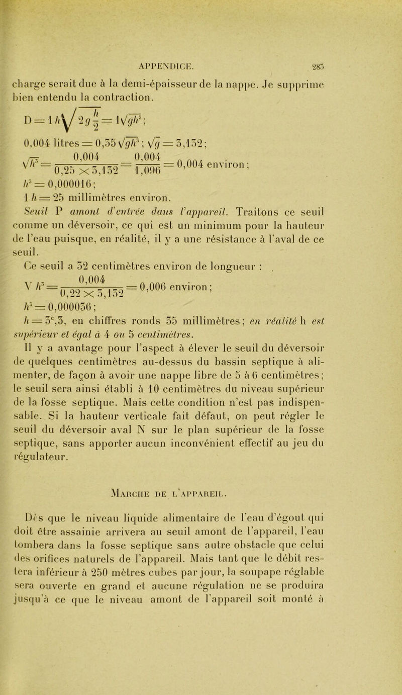 APPENDir.i:. charge serait duc à la demi-épaisseur de la uap|)C. Je suj)prime bien entendu la conlraction. D Is/ÿ/,*; 0.004 litres = 0,55 \/glr' ; s/g : ^jj_ 0,004 _ 0,004 ^ ' ~0,25 x5,15‘2~ 1,000 /r = 0,000010; 5,1 r>2; 0,004 envii-on ; I /< = 2o millimètres environ. Seuil P amonl (feutrée dans Vappareil. Traitons ce seuil comme un déversoir, ce qui est un minimum pour la hauteur de l’eau puisque, en réalité, il y a une résistance à l'aval de ce seuil. (’c seuil a 52 centimètres environ de longueui- : ^ ^ 0,22 X 5 152 ^ environ ; /i^ = 0,000050; /i=:5‘’,5, en chiflres ronds 55 millimètres; en réalité \\ est supérieur et égal à 4 on 5 centimètres. II y a avantage pour l’aspect à élever le seuil du déversoir de quelques centimètres au-dessus du bassin septique à ali- menter, de façon à avoir une nappe libre de 5 à 0 centimètres; le seuil sera ainsi établi à 10 centimètres du niveau supérieur de la fosse septique. Mais cette condition n’est pas indispen- sable. Si la hauteur verticale fait défaut, on peut régler le seuil du déversoir aval N sur le plan supérieur de la fosse septique, sans apporter aucun inconvénient effectif au jeu du régulateur. Marche ue l’appareil. Dfs que le niveau liquide alimentaire de l’eau d’égout qui doit être assainie an-ivera au seuil amont de raj)pai‘eil, l’eau tombera dans la fosse septique sans autre obstacle que celui • les orifices naturels de l’appareil. Mais tant que le débit res- tera inférieur à 250 mètres cubes par jour, la soupape réglable sera ouverte en grand et aucune régulation ne se produira jusqu’à ce (pie le niveau amont de l’appareil soit monté à