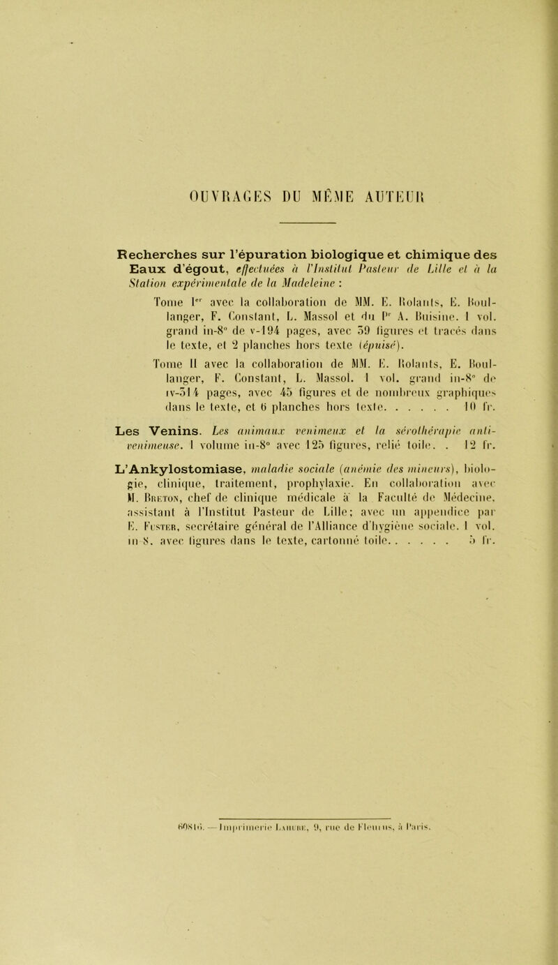 OUVRAr.KS DU MÊME AUTKIIU Recherches sur l’épuration biologique et chimique des Eaux d’égout, e/Jeduéex à VlnslUul Pasleiir de Lille et à lu Stalioii expérinieiUale de la Madeleine : Tome I' avec la collaboration de MM. E. liolaiils, E. Hoiil- langer, F. Eonslanl, E. Massol et du l' A. lînisine. 1 vol. gi’aiid in-8° de v-194 i»ages, avec 59 ligures et ti-arés dans le texte, el 2 planches hors texte {épuisé). Tome II avec, la collaboralion de MM. E. Ilolants, E. Honl- langer, F. Constant, L. Massol. 1 vol. grand in-K d(' IV-5I4 pages, avec 45 figures et de nombianix graphique. dans le texie, et C planches hors Icxie Kl IV. Les Venins. Les animaux l'enimeux et ta sérolliérapie anli- venimeuse. I volume in-8° avec 125 ligures, relié toile. . 12 fr. L’Ankylostomiase, maladie sociale (anémie des mineurs), biolo- gie, clinique, traitement, prophylaxie. En collaboralion avec M. BitKTüN, chef de clinique médicale a la Facidté de Médecine, assistant à ITnslitut Pasteur de bille; avec nu ap|)endice par E. Flstcr, secrétaire général de l’Alliance d’hygiène sociale. I vol. m 8. avec ligures dans le texte, cartonné toile 5 fr. HOS 11). Inipriniorii* Lmiihi:. riio «lo à l'.n iv.