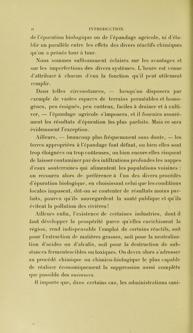 IX'rUODUCTIÔN. (le rrpiiraLion biolo”i(|ue ou de réi)andage agricole, ni d’éta- blir un parallèle entre les elVels des divers réactifs cbiiniques (pi’on a piv'uiés tour à tour. Nous sommes suflisamment éclairés sur les a\antages et sur les imperfectious des divers systèmes. L’beure est venue d’attribuer à cbacun d’eux la fonction fpi’il peut utilement rempli]-. Dans It'lles circonstances, — lorstpi’on disposera par (‘xemple de vastes espaces de terrains perméables et bomo- gènes, peu éloignés, peu coûteux, faciles à drainer et à culti- ver, — l’épandage agricole s’imposera, et il fournira assuré- ment les résultats d’épuration les plus parfaits. Mais ce sera évidemment l’exception. Ailleurs, — beaucou}) plus fréquemment sans doute, — les terres appropriées à l’épandage font défaut, ou bien elles sont trop éloignées ou trop coûteuses, ou bien encore elles risquent de laisser contaminer par des infiltrations profondes les nappes d’eaux soutin-raines qui alimentent les populations voisines : on recourra alors de préférence à l’un des divers procédés d’épuration biologicpie, en eboisissant celui que les conditions locales imposent, dût-on se contenter de résultats moins par- faits, pourvu qu’ils sauvegardent la santé publique et qu’ils évitent la pollution des rivières! Ailleurs enfin, l’existence de certaines industries, dont il faut développer la prospérité parce qu’elles enriebissent la région, i-end indispensable l’emploi de certains réactifs, soit |)Our l’extraction d(- matières grasses, soit pour la neutralisa- tion d’acides ou d’idcalis, soit pour la destruction de sub- stances fermentescibles ou toxiques. On devra alors s’aiiresser au procédé cbimiipie ou cbimico-biologique le plus capable de réaliser économi(piement la suppression aussi complète <pie [)ossible des nuisaiiccs. Il importe <iu(‘, dans certains cas, les admlnislr:dions sani-