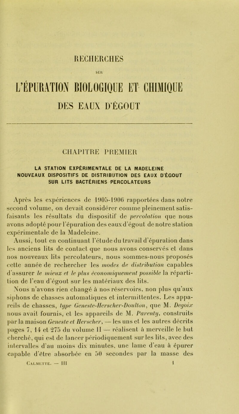 UECIli:ilCllES bUI! DES EAUX DÉGOÛT CHAPITRE PREMIER LA STATION EXPÉRIMENTALE DE LA MADELEINE NOUVEAUX DISPOSITIFS DE DISTRIBUTION DES EAUX D’ÉGOUT SUR LITS BACTÉRIENS PERCOLATEURS Après les expériences de P)05-P)0G rapportées dans notre second volume, on devait considérer comme pleinement satis- faisants les résultats du dispositif de percolation que nous avons adopté pour l’épuration des eaux d’égout de notre station expérimentale de la ^Madeleine. Aussi, tout en continuant l’étude du travail d’épuration dans les anciens lits de contact que nous avons conservés et dans nos nouveaux lits percolateurs, nous sommes-nous proposés cette année de rechercher les modes de distribution capables d'assurer le mieux el le plus économiquement possible la réparti- tion de l’eau d’égout sur les matériaux des lits. Nous n’avons rien changé à nos réservoirs, non plus qu’aux siphons de chasses automatiques et intermittentes. Les apj)a- reils de chasses, ti/pe Genesle-llerscher-Doulton^ que M. Deqoix nous avait fournis, et les appareils de M. Parentu, construits l>ar la maison Geneste et llerscher, — les uns et les autres décrits pages 7, 14 et '•11^ du volume II — réalisent à merveille le hut cherché, qui est de lancer périodiquement sur les lits, avec des iidervalles d’au moins dix minutes, une lame d’eau à épurer capable d’étre absorbée en aO secondes par la masse des 1 CALMiniE. — 111