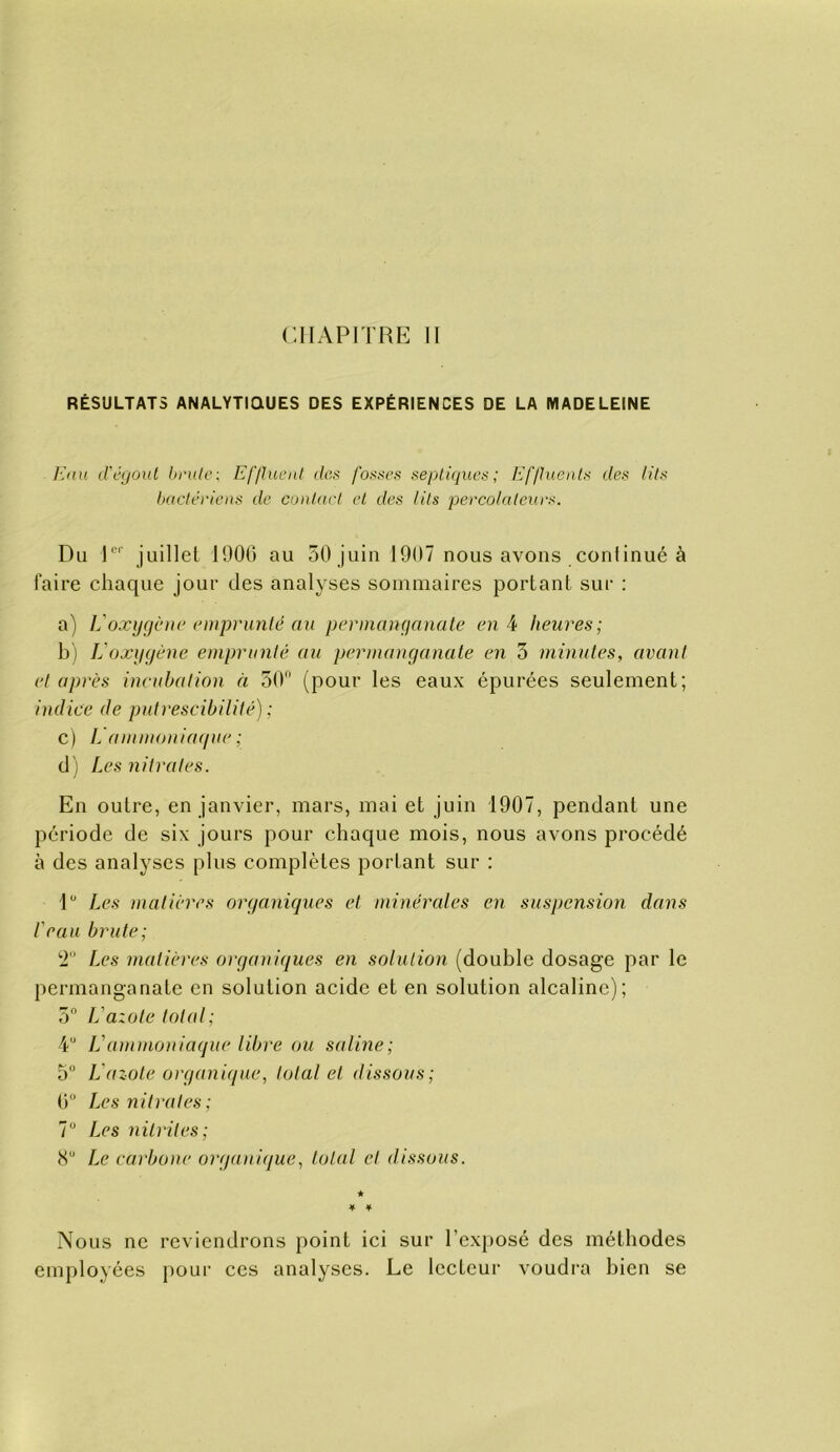 RÉSULTATS ANALYTIQUES DES EXPÉRIENCES DE LA MADELEINE lùiu d'cijout lii'ule : Efflnenl def; fot^scs seplùiues ; Kflhieat^ des lits hadériens de cunlad et des lits percolaleues. Du P' juillet 1900 au 50 juin 1907 nous avons coniinué à faire chaque jour des analyses sommaires portant sur : a) L'oxijgcnie emprunté au permanganate en 4 heures; bj L'oxygène emprunté au permanganate en 3 minutes, avant et après incubation à 50 (pour les eaux épurées seulement; indice de putrescibilité) ; c) I.'ammoniaque ; d ) Les nitrates. En outre, en janvier, mars, mai et juin 1907, pendant une période de six jours pour chaque mois, nous avons procédé à des analyses plus complètes portant sur : P Les matières organiques et minérales en suspension dans l'eau brute; '■r Les matières organiques en solution (double dosage par le permanganate en solution acide et en solution alcaline); 5 L'azote total; 4“ L'ammoniaque libre ou saline; 5° L'azole organique, total et dissous; (i“ Les nitrates; 7“ Les nitrites; Le carbone organique, total et dissous. ★ * ¥ Nous ne reviendrons point ici sur l’exposé des méthodes employées pour ces analyses. Le lecteur voudra bien se