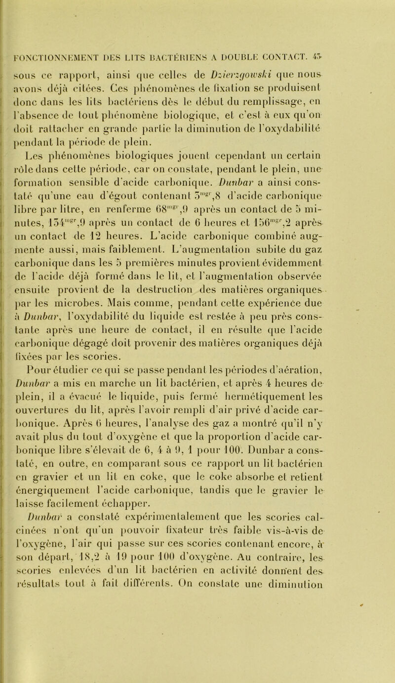 fonctionm:me\t hes lits ealtéiuens a double contact. 4:>- ; sous ce ra})porl, ainsi ((ue celles de Dzici'Zf/owslii que nous I avons déjà citées. Ces phénoincnes tle lixalion se [)roduisenl 1 donc dans les lits haclériens dès le début du remplissage, en l'absence de tout phénomène biologique, el c’est à eux qu’on I doit rattacher en grande }»artie la diminution de l’oxydabilité I pendant la période de plein. Les phénomènes biologiques jouent cependant un eertain I rôle dans celte période, car on constate, pendant le plein, une I formation sensible d'acide carbonique. Dunbar a ainsi cons- ; taté qu’une eau d'égout contenant o'*^',8 d’acide carbonique j libre par litre, en renferme 68''’ ,0 après un contact de o mi- î mites, 154'',9 après uu contact de 6 heures et 156'''','2 après I un contact de 12 heures. L’acide carbonique combiné aug- I mente aussi, mais faiblement. L’augmentation subite du gaz : carbonique dans les 5 premières minutes provient évidemment t de l’acide déjà formé dans le lit, et l’augmentation observée (ensuite provient de la destruction des matières organiques }>ar les microbes. i\Iais comme, pendant cette expérience due I à Dunbar, l’oxydabilité du liquide est restée à peu près eons- tante après une heure de contact, il en résulte que l’acide carbonique dégagé doit provenir des matières organiques déjà lixées par les scories. Pour étudier ce qui se passe pendant les périodes d’aération, Dunbar a mis en marebe un lit bactérien, et après 4 heures de plein, il a év.ncué le liquide, puis fermé hermétiquement les I ouvertures du lit, après l’avoir rempli d’air privé d’acide car- bonique. Après (i heures, l’analyse des gaz a montré qu’il n’y I avait plus du tout d’oxygène et que la proportion d’acide car- bonique lilire s’élevait de 6, 4 à 9, 1 pour J00. Dunbar a cons- : laté, en outre, en comparant sous ce rapport un lit bactérien en gravier et un lit en coke, que le eoke absorbe et retient énergiquement l’acide carlionique, tandis que le gravier le laisse facilement échapper. Dunbar a constaté expéi'imcntalemcnt que les scories cal- cinées n’ont qu’un [>ouvoii‘ fixateur très faible vis-à-vis de l’oxygène, l’air qui passe sur ces scories contenant encore, à' son départ, 18,2 à 19 [>our 100 d’oxygène. Au contraire, les scories eidevées d’un lit bactérien en activité donnent des lésultats tout à fait différents. On constate une diminution