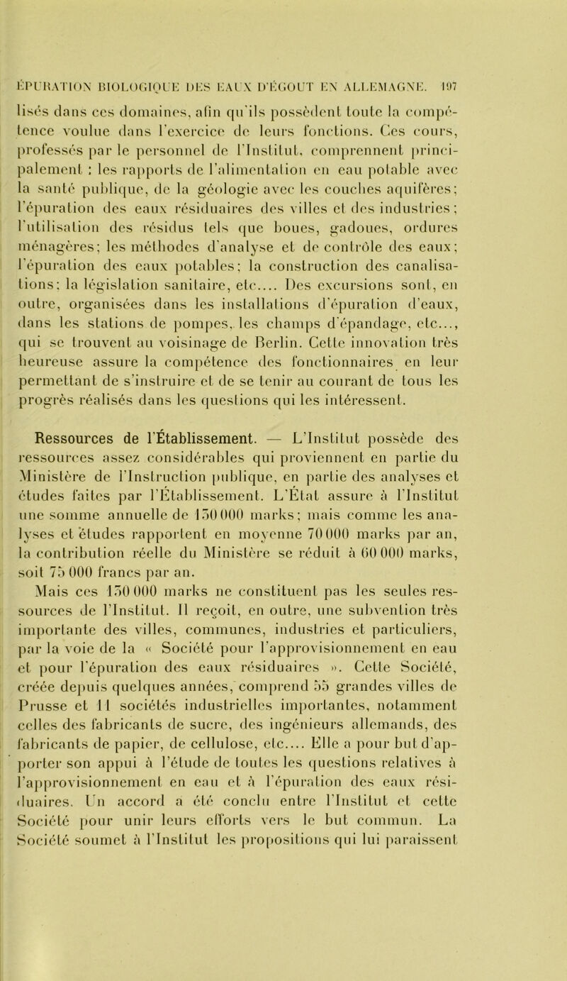 KPI HATION BIOPOCIOl- P DBS I;AL \ U BCOUT K\ ALLBMAGXI;. 107 lises dans ccs domainos, afin qu'ils possèdent toute la conn)é- tcnce voulue dans l'exercice de leurs l'onctions. (^es cours, professés par le personnel de rinslilul. comprennent princi- palement : les rapports de l’alimentai ion en eau polahle avec la sauté pul)li((ue, de la géologie avec les couclies a((uirèrcs; ré})uration des eaux l'ésiduaires des villes el des industries ; Tutilisation des l'ésidus tels ([ue boues, gadoues, ordures ménagères; les méthodes d’analyse et de contrôle des eaux; l'épuration des eaux potal)les; la construction des canalisa- tions; la législation sanitaire, etc Des excursions sont, en outre, organisées dans les installalions d'épuration d’eaux, dans les stations de i>oinpes, les champs d’épandage, etc..., qui se trouvent au voisinage de Berlin. Cette innovation très heureuse assure la compétence des fonctionnaires en leur permettant de s’instruire et de se tenir au courant de tous les progrès réalisés dans les (juestions qui les intéressent. Ressources de l’Établissement. — L’Institut possède des j'essources assez considérables qui proviennent en partie du Ministère de l’Instruction [)uhlique, en partie des analyses et études faites par l’Etablissement. L’État assure à l'Institut une somme annuelle de lôOOOO marks; mais comme les ana- lyses et études rapportent en moyenne 70 000 marks par an, la contribution réelle du Ministère se réduit à 00 000 marks, soit 75 000 francs par an. Mais ces 150 000 marks ne constituent pas les seules res- sources de l’Institut. 11 reçoit, en outre, une subvention très importante des villes, communes, industries et particuliers, par la voie de la « Société pour l’approvisionnement en eau et pour l'épuratiou des eaux résiduaires ». Cette Société, créée dej)uis quelques années, comprend 55 grandes villes de Prusse et 11 sociétés industrielles im})ortantes, notamment colles des fabricants de sucre, dos ingénieurs allemands, des fabricants de papier, de cellulose, etc Elle a pour but d’ap- porter son appui à l’étude de toutes les ([uestions relatives à l’approvisionnement en eau et à l’épuration des eaux rési- fluaires. Lu accord a été conclu entre l’Institut el cette Société pour unir leurs elforts vers le but commun. La Société soumet à l’Institut les pro[»ositions qui lui [)araissenl