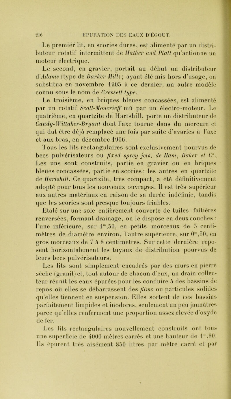 KI'UMATION l)i:S KAIJX m-GOUT. ‘Jlti Le premier lit, en scories dures, esl nlimenlé par un dislri- buleur rotalif intermittent de Matlicr and Plaît qu’actionne un moteur électrique. Le second, en gravier, portait au début un distributeur d'Adams (type de Ikirher Mill) ; ayant été mis hors d’usage, on substitua en novembre 1905 à ce dernier, un autre modèle connu sous le nom de Cressetl lijyp. Le troisième, en briques bleues concassées, est alimenté par un rotatif Scoll-Moacrieff mù par un électro-moteur. Le quatrième, en quartzile de Ilartshill, porte un distributeur de Candy-Wiltaker-Brijanl dont l’axe tourne dans du mercure et qui dut être déjà remplacé une fois par suite d’avaries à l’axe et aux bras, en décembre 1900. Tous les lits rectangulaires sont exclusivement pourvus de becs pulvérisateurs ou fixed spreij jels, de liant, Pakei' el C. Les uns sont construits, partie en gravier ou en briques bleues concassées, partie en scories ; les autres en quartzite de Ilartshill. Ce quartzite, très compact, a été définitivement adopté pour tous les nouveaux ouvrages. 11 est très supérieur aux autres matériaux en raison de sa durée indéfinie, tandis que les scories sont presque toujours friables. Etalé sur une sole entièrement couverte de tuiles faîtières renversées, formant drainage, on le dispose en deuxcouclics ; l’une inférieure, sur l',50, en petits morceaux de 5 centi- mètres de diamètre environ, l’autre suj)érieure, sur 0',50, en gros morceaux de 7 à 8 centimètres. Sur celte dernière repo- sent horizontalement les tuyaux de distribution pourvus de leurs becs pulvérisateurs. Les lits sont sinq^lement encadrés par des murs en pierre sèche (granit) et, tout autour de chacun d’eux, un drain collec- teur réunit les eaux épurées pour les conduire à des bassins de repos où elles se débarrassent des /Unis ou particules solides qu’elles tiennent en suspension. Elles sortent de ces bassins parfaitement linq)idcs el inodores, seulement un peu jaunâtres parce qu’elles renferment une proportion assez élevée d'oxyde de fer. Les lits rectangulaires nouvellement construits ont tous une suj)crficie de iOUO mètres carrés et une hauteur de l'.80. Ils é[)urent très aisément 850 lili’cs pai' mètre carré et par