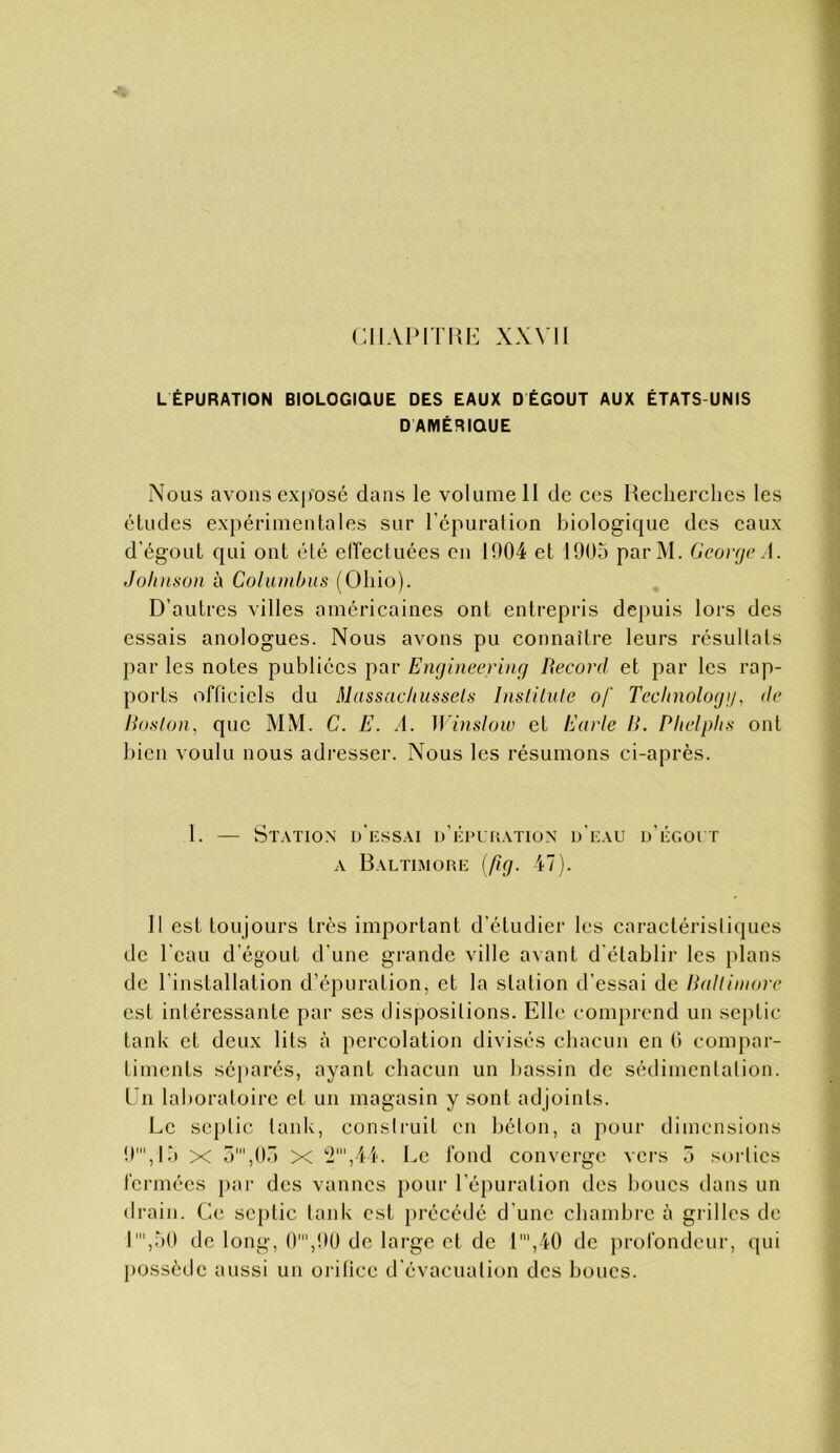 CIIAPITIU^ XXVII L ÉPURATION BIOLOGIQUE DES EAUX D ÉGOÛT AUX ÉTATS-UNIS DAMÉRIQUE Nous avons ex|)Osé dans le volume H de ces Keclierchcs les éludes expérimentales sur l’épuration biologique des eaux d’égout qui ont été elTectuées en 1004 et 1905 parM. George A. Johnson à Colunibiis (Ohio). D’autres villes américaines ont entrepris depuis lors des essais anologues. Nous avons pu connaître leurs résultats par les notes publiées par Engineering Becoi’d et par les rap- ports officiels du Massachussels Instilute of Technology, de Hoslon, que MM. C. E. A. Winslow et Earle H. Phelphs ont bien voulu nous adresser. Nous les résumons ci-après. 1. — Station d’iîssai d’épuration d’uau d’égout A Baltimore {fig. 47). Il est toujours très important d’étudier les caractéristiques de l’eau d’égout d'une grande ville avant d’établir les plans de l’installation d’épuration, et la station d’essai de IPdIiinore est intéressante par ses dispositions. Elh* comprend un seplic tank et deux lits à percolation divisés chacun en (i compar- timents séparés, ayant chacun un hassin de sédimenlalion. En laboratoire et un magasin y sont adjoints. Le sc|)lic tank, consiruit en bélon, a pour dimensions 0',I5 X 5',05 X '■i',4l. Le fond converge vers 5 sorlics fennées j)ar des vannes pour l’épuration des boucs dans un drain. Ce scplic tank est précédé d’une chambre à grilles de 1',50 de long, 0',0(J de large et de 1',40 de profondeur, qui possède aussi un orifice d’évacualion des boucs.