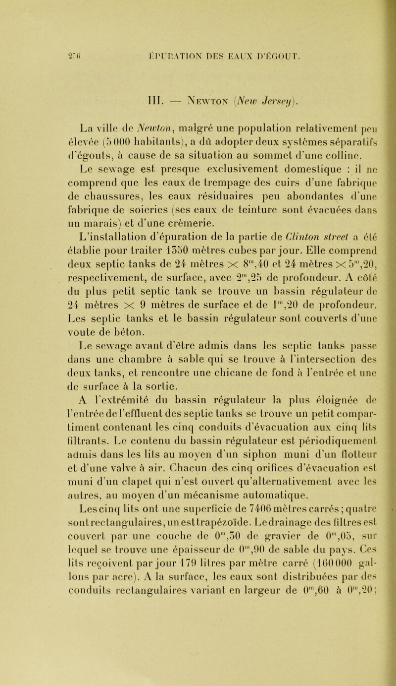 l'I'rnATION DES EAUX D’ÉU.OUT. ‘i.'Ci III. — Newton [Neiv Jerseij). La ville de Nrivlon, malgré une population relativement peu élevée (otKM) habitants], a dû adopter deux systèmes séparatifs d’égouts, à cause de sa situation au sommet d’une colline. Le sewage est presque exclusivement domestique ; il ne comprend que les eaux de trempage des cuirs d’une fabrique de chaussures, les eaux résiduaires peu abondantes d'une fabrique de soieries (ses eaux de teinture sont évacuées dans un marais) et d’une crémerie. L’installation d’épuration de la partie de Clinton streel a été établie pour traiter 1550 mètres cubes par jour. Elle comprend deux septic tanks de 24 mètres X 8’,40 et 24 mètres X 5',-0, respectivement, de surface, avec 2',25 de profondeur. A côté du plus petit septic tank se trouve un bassin régulateur de 21 mètres x 9 mètres de surface et de 1\'20 de profondeur. Les septic tanks et le bassin régulateur sont couverts d’une voûte de béton. Le sewage avant d’être admis dans les septic tanks passe dans une chambre à sable qui se trouve à l’intersection des deux tanks, et rencontre une chicane de fond à l’entrée et une de surface à la sortie. A l’extrémité du bassin régulateur la plus éloignée de l’entrée de l’effluent des septic tanks se trouve un petit compar- timent contenant les cinq conduits d’évacuation aux cinq lits liltranls. Le contenu du bassin régulateur est périodiquement aclnds dans les lits au moyen d’un siphon muni d’un llotteur et d’une valve à air. Chacun des cinq orifices d’évacuation est muni d’un clapet qui n’est ouvert qu’alternativement avec les autres, au moyen d’un mécanisme automatique. Les cinq lits ont une superficie de 7400 mètres carrés ; quatre sontrectangulaires,unesttrapézoïde. Ledrainage des libres est couvert ])ar une couche de 0',50 de gravier de 0',05, sur lequel se trouve une épaisseur de 0',90 de sable du pays. Ces lits reçoivf'iît par jour 179 litres par mètre carré (100000 gal- lons par acre). A la surface, les eaux sont distribuées pai‘ des conduits rectangulaires vaiàant en largeur de 0',G0 à 0',20;